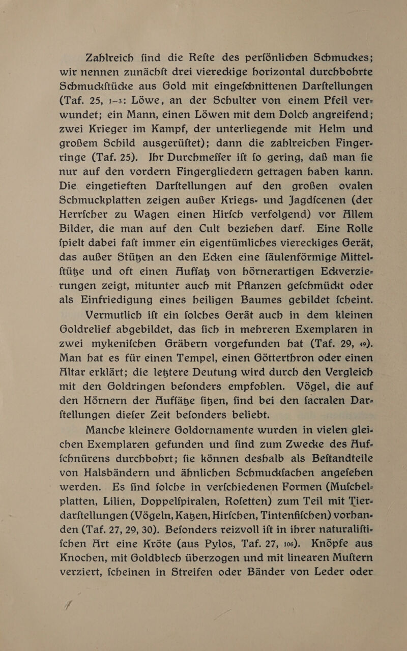 Zahlreich find die Refte des perfonlichen Schmuckes; wit nennen zundachft drei viereckige horizontal durchbohrte Schmuckf{tiicke aus Gold mit eingefchnittenen Darftellungen (Taf. 25, 1-3: Lowe, an der Schulter von einem Pfeil ver- wundet; ein Mann, einen Lowen mit dem Dolch angreifend; zwei Krieger im Kampf, der unterliegende mit Helm und groRem Schild ausgeriiftet); dann die zablreichen Finger- tinge (Taf. 25). Jbr Durchmeffer ift fo gering, dafS§ man fie nur auf den vordern Fingergliedern getragen haben kann. Die eingetieften Darftellungen auf den grofsen ovalen Schmuckplatten zeigen aufer Kriegs- und Jagdfcenen (der Herricher zu Wagen einen Hirfch verfolgend) vor Allem Bilder, die man auf den Cult beziehen darf. Eine Rolle {pielt dabei faft immer ein eigenttimliches viereckiges Gerdat, das aufer Stiigen an den Ecken eine faulenfé6rmige Mittel- {tiizke und oft einen Auffah von hédrnerartigen Edckverzie- - rungen zeigt, mitunter auch mit Pflanzen gefchmtickt oder als Einfriedigung eines heiligen Baumes gebildet fcheint. Vermutlich ift ein folches Gerat auch in dem kleinen Goldrelief abgebildet, das fich in mebreren Exemplaren in zwei mykenifchen Grabern vorgefunden hat (Taf. 29, 49). Man hat es fiir einen Tempel, einen Gédtterthron oder einen Altar erklart; die lejtere Deutung wird durch den Vergleich mit den Goldringen befonders empfoblen. Védgel, die auf den Hérnern der Auffate figen, find bei den facralen Dar- {tellungen diefer Zeit befonders beliebt. Manche kleinere Goldornamente wurden in vielen glei- chen Exemplaren gefunden und find zum Zwecke des Auf: ichniirens durchbobrt; fie konnen deshalb als Beftandteile von Halsbandern und abnlichen Schmuckfachen angefeben - werden. Es find folcbe in verfchiedenen Formen (Mufchel- platten, Lilien, Doppelfpiralen, Rofetten) zum Teil mit Tier- darftellungen (Végeln, Kaen, Hirfchen, Tintenfifchen) vorhan- den (Taf. 27, 29, 30). Befonders reizvoll ift in ibrer naturalifti- fchen Art eine Kréte (aus Pylos, Taf. 27, 106). Knopfe aus Knochen, mit Goldblech tiberzogen und mit linearen Muftern verziert, {cheinen in Streifen oder Bander von Leder oder