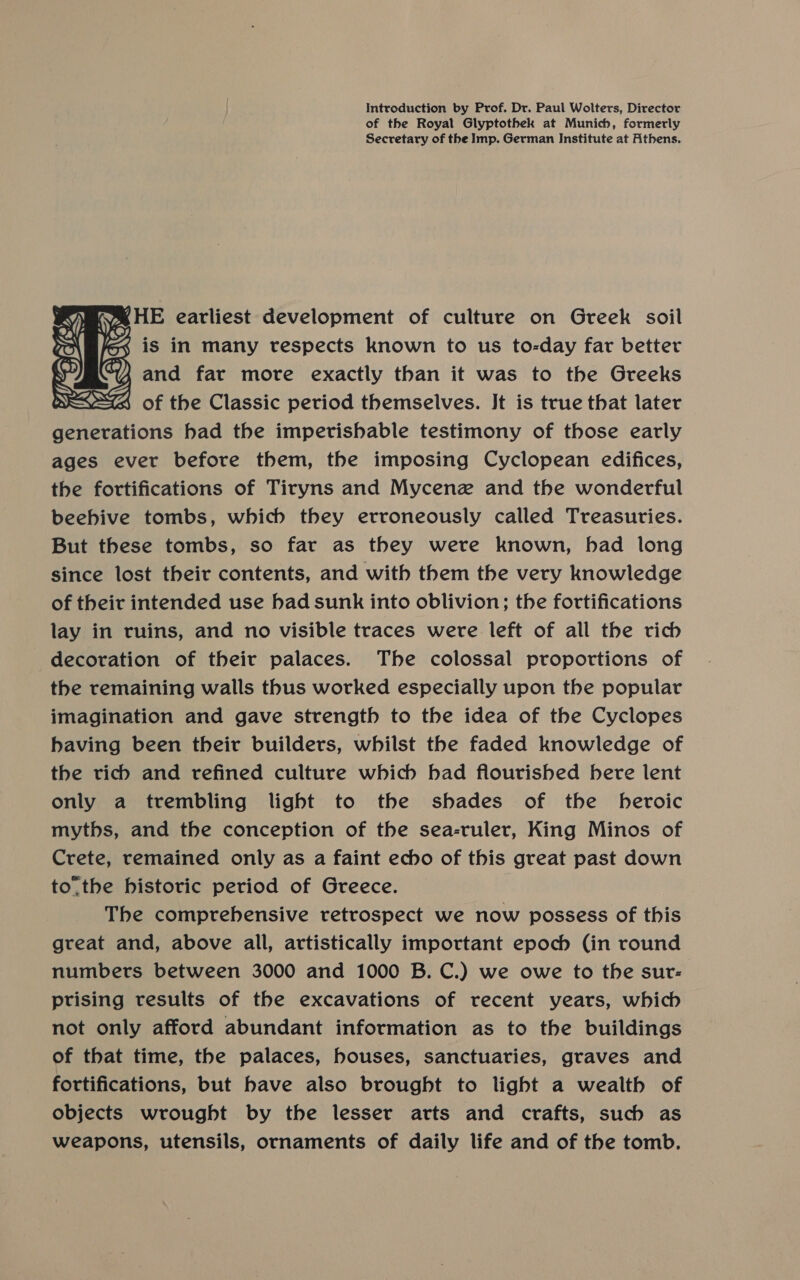 Introduction by Prof. Dr. Paul Wolters, Director of the Royal Glyptothek at Munich, formerly Secretary of the Imp. German Institute at Athens.    Mt Ne SHE earliest development of culture on Greek soil ro$ is in many respects known to us to-day far better s “4 and far more exactly than it was to the Greeks DE ZINA, of the Classic period themselves. Jt is true that later generations had the imperishable testimony of those early ages ever before them, the imposing Cyclopean edifices, the fortifications of Tiryns and Mycenz and the wonderful beebive tombs, which they erroneously called Treasuries. But these tombs, so far as they were known, had long since lost their contents, and with them the very knowledge of their intended use bad sunk into oblivion; the fortifications lay in ruins, and no visible traces were left of all the vich decoration of their palaces. The colossal proportions of the remaining walls thus worked especially upon the popular imagination and gave strength to the idea of the Cyclopes having been their builders, whilst the faded knowledge of the vicb and refined culture which bad flourished bere lent only a trembling light to the shades of the heroic myths, and the conception of the sea-ruler, King Minos of Crete, remained only as a faint echo of this great past down to.the historic period of Greece. The comprehensive retrospect we now possess of this great and, above all, artistically important epoch (in round numbers between 3000 and 1000 B.C.) we owe to the sur: prising results of the excavations of recent years, which not only afford abundant information as to the buildings of that time, the palaces, houses, sanctuaries, graves and fortifications, but have also brought to light a wealth of objects wrought by the lesser arts and crafts, such as weapons, utensils, ornaments of daily life and of the tomb.