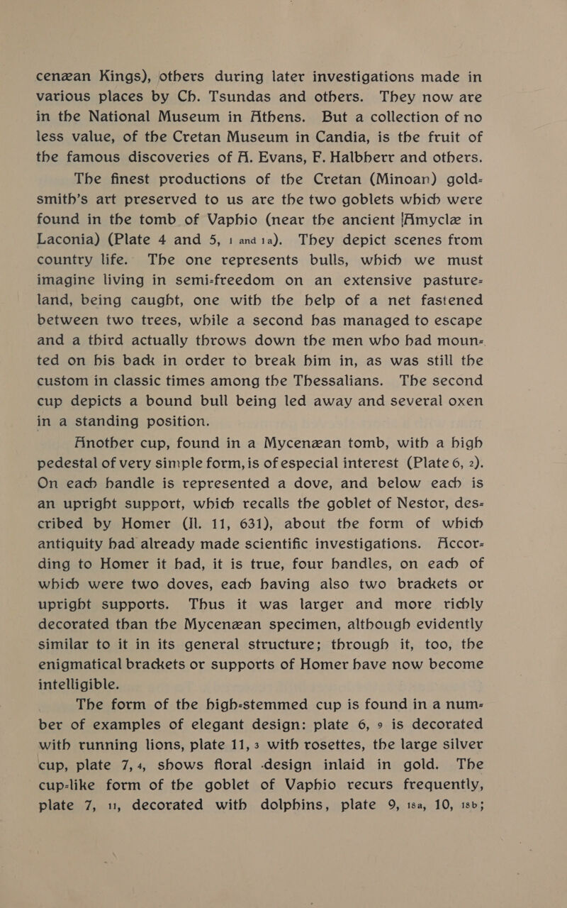 cenean Kings), others during later investigations made in various places by Ch. Tsundas and others. They now are in the National Museum in Athens. But a collection of no less value, of the Cretan Museum in Candia, is the fruit of the famous discoveries of A. Evans, F. Halbberr and others. The finest productions of the Cretan (Minoan) gold- smith’s art preserved to us are the two goblets which were found in the tomb of Vaphio (near the ancient [Amycle in Laconia) (Plate 4 and 5, 1 anaia). They depict scenes from country life. The one represents bulls, which we must imagine living in semi-freedom on an extensive pasture- land, being caught, one with the belp of a net fastened between two trees, while a second bas managed to escape and a third actually throws down the men who had moun: ted on bis back in order to break him in, as was still the custom in classic times among the Thessalians. The second cup depicts a bound bull being led away and several oxen in a standing position. Finother cup, found in a Mycenzan tomb, with a high pedestal of very simple form, is of especial interest (Plate 6, 2). On each handle is represented a dove, and below each is an upright support, which recalls the goblet of Nestor, des- cribed by Homer (ll. 11, 631), about the form of which antiquity had already made scientific investigations. ficcor- ding to Homer it had, it is true, four handles, on each of which were two doves, each having also two brackets or uptight supports. Thus it was larger and more richly decorated than the Mycenzan specimen, although evidently similar to it in its general structure; through it, too, the enigmatical brackets or supports of Homer have now become intelligible. The form of the high-stemmed cup is found in a num- ber of examples of elegant design: plate 6, » is decorated with running lions, plate 11,3 with rosettes, the large silver cup, plate 7,4, shows floral design inlaid in gold. The cup-like form of the goblet of Vaphio recurs frequently,