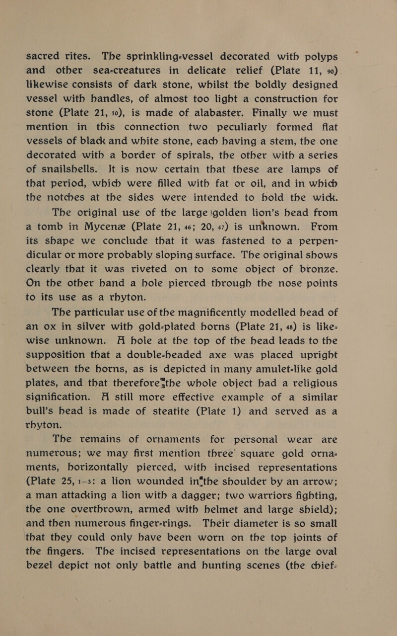 sacred rites. The sprinkling-vessel decorated with polyps and other sea-creatures in delicate relief (Plate 11, 9). likewise consists of dark stone, whilst the boldly designed vessel with handles, of almost too light a construction for stone (Plate 21, 10), is made of alabaster. Finally we must mention in this connection two peculiarly formed flat vessels of black and white stone, each having a stem, the one decorated with a border of spirals, the other with a series of snailshells. Jt is now certain that these are lamps of that period, which were filled with fat or oil, and in which the notches at the sides were intended to hold the wick. The original use of the large igolden lion’s head from a tomb in Mycene (Plate 21, 4; 20, 47) is unknown. From its shape we conclude that it was fastened to a perpen- dicular or more probably sloping surface. The original shows clearly that it was riveted on to some object of bronze. On the other hand a hole pierced through the nose points to its use as a rbyton. The particular use of the magnificently modelled bead of an ox in silver with gold-plated horns (Plate 21, 48) is like- wise unknown. Ai hole at the top of the bead leads to the supposition that a double-headed axe was placed upright between the horns, as is depicted in many amulet-like gold plates, and that therefore%the whole object bad a religious signification. Al still more effective example of a similar bull’s head is made of steatite (Plate 1) and served asa rbyton. The remains of ornaments for personal wear are numerous; we may first mention three square gold orna: ments, horizontally pierced, with incised representations (Plate 25, 1-3: a lion wounded in®the shoulder by an arrow; a man attacking a lion with a dagger; two warriors fighting, the one overthrown, armed with helmet and large shield); and then numerous finger-rings. Their diameter is so small that they could only have been worn on the top joints of the fingers. The incised representations on the large oval bezel depict not only battle and bunting scenes (the chief-