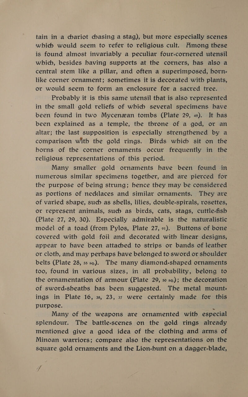 tain in a chariot chasing a stag), but more especially scenes which would seem to refer to religious cult. Among these is found almost invariably a peculiar four-cornered utensil which, besides having supports at the corners, bas also a central stem like a pillar, and often a superimposed, horn- like corner ornament; sometimes it is decorated with plants, or would seem to form an enclosure for a sacred tree. Probably it is this same utensil that is also represented in the small gold reliefs of which several specimens have been found in two Mycenzan tombs (Plate 29, 49). It bas been explained as a temple, the throne of a god, or an altar; the last supposition is especially strengthened by a comparison with the gold rings. Birds which sit on the borns of the corner ornaments occur frequently in the religious representations of this period. Many smaller gold ornaments have been found in numerous similar specimens together, and are pierced for the purpose of being strung; bence they may be considered as portions of necklaces and similar ornaments. They are of varied shape, such as shells, lilies, double-spirals, rosettes, or represent animals, such as birds, cats, stags, cuttle-fish (Plate 27, 29, 30). Especially admirable is the naturalistic model of a toad (from Pylos, Plate 27,1). Buttons of bone covered with gold foil and decorated witb linear designs, appear to have been attached to strips or bands of leather or cloth, and may perhaps have belonged to sword or shoulder belts (Plate 28, 55 sq). The many diamond-shaped ornaments too, found in various sizes, in all probability, belong to the ornamentation of armour (Plate 29, 50 sa.); the decoration of sword-sheaths has been suggested. The metal mount: ings in Plate 16, 3, 23, 37 were certainly made for this purpose. ‘ Many of the weapons are ornamented with especial splendour. The battle-scenes on the gold rings already mentioned give a good idea of the clothing and arms of Minoan warriors; compare also the representations on the square gold ornaments and the Lion-hunt on a daggevr-blade,