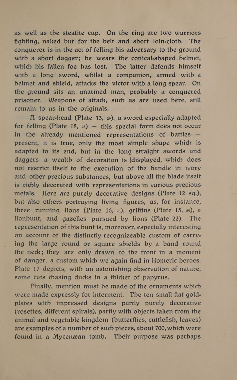 fighting, naked but for the belt and short loin-cloth. The conqueror is in the act of felling bis adversary to the ground with a short dagger; be wears the conical-shaped helmet, which bis fallen foe bas lost. The latter defends himself with a long sword, whilst a companion, armed with a belmet and shield, attacks the victor with a long spear. On the ground sits an unarmed man, probably a conquered prisoner. Weapons of attack, such as are used here, still remain to us in the originals. Al spear-head (Plate 13, 2), a sword especially adapted for felling (Plate 18, 2) — this special form does not occur in the already mentioned representations of battles — present, it is true, only the most simple shape which is adapted to its end, but in the long straight swords and daggers a wealth of decoration is [displayed, which does not restrict itself to the execution of the handle in ivory and other precious substances, but above all the blade itself is richly decorated with representations in various precious metals. Here are purely decorative designs (Plate 12 sq.), but also others portraying living figures, as, for instance, three running lions (Plate 16, 23), griffins (Plate 15, 8), a lionbunt, and gazelles pursued by lions (Plate 22). The representation of this bunt is, moreover, especially interesting on account of the distinctly recognizeable custom of carry- ing the large round or square shields by a band round the neck; they are only drawn to the front in a moment of danger, a custom which we again find in Homeric heroes. Plate 17 depicts, with an astonishing observation of nature, some cats chasing ducks in a thicket of papyrus. Finally, mention must be made of the ornaments which were made expressly for interment. The ten small flat gold- plates with impressed designs partiy purely decorative (rosettes, different spirals), partly with objects taken from the animal and vegetable kingdom (butterflies, cuttlefish, leaves) are examples of a number of such pieces, about 700, which were found in a Mycenzan tomb. Their purpose was perhaps