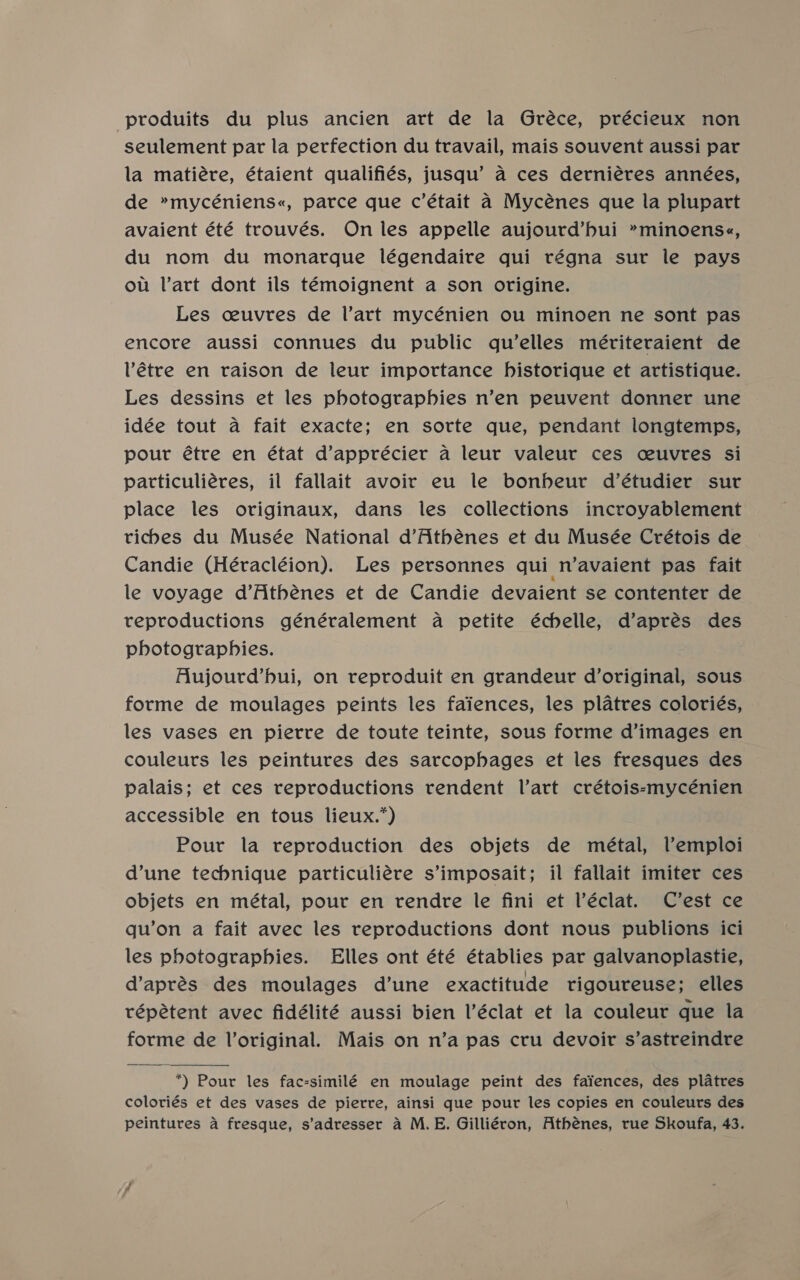 produits du plus ancien art de la Gréce, précieux non seulement par la perfection du travail, mais souvent aussi par la matiére, étaient qualifiés, jusqu’ a ces derniéres années, de »mycéniens«, parce que c’était a Mycénes que la plupart avaient été trouvés. On les appelle aujourd’bui »minoens«, du nom du monarque légendaire qui régna sur le pays ou Vart dont ils témoignent a son origine. Les ceuvres de Vart mycénien ou minoen ne sont pas encore aussi connues du public qu’elles mériteraient de Vétre en raison de leur importance historique et artistique. Les dessins et les photograpbies n’en peuvent donner une idée tout a fait exacte; en sorte que, pendant longtemps, pour étre en état d’apprécier a leur valeur ces ceuvres Si patticuliéres, il fallait avoir eu le bonheur d’étudier sur place les originaux, dans les collections incroyablement ticbes du Musée National d’Athénes et du Musée Crétois de Candie (Héracléion). Les personnes qui n’avaient pas fait le voyage d’Athénes et de Candie devaient se contenter de reproductions généralement a petite échelle, d’aprés des photographies. Aujourd’bui, on reproduit en grandeur d’original, sous forme de moulages peints les faiences, les platres coloriés, les vases en pierre de toute teinte, sous forme d’images en couleurs les peintures des sarcophages et les fresques des palais; et ces reproductions rendent lVart crétois-mycénien accessible en tous lieux.*) Pour la reproduction des objets de métal, Vemploi dune technique particuliére s’imposait; il fallait imiter ces objets en métal, pour en rendre le fini et l’éclat. C’est ce qu’on a fait avec les reproductions dont nous publions ici les pbotographies. Elles ont été établies par galvanoplastie, d’aprés des moulages d’une exactitude rigoureuse; elles répétent avec fidélité aussi bien Véclat et la couleur que la forme de Voriginal. Mais on n’a pas cru devoir s’astreindre  *) Pour les fac-similé en moulage peint des faiences, des platres coloriés et des vases de pierre, ainsi que pour les copies en couleurs des peintures a fresque, s’adresser a M.E. Gilliéron, Athénes, rue Skoufa, 43.