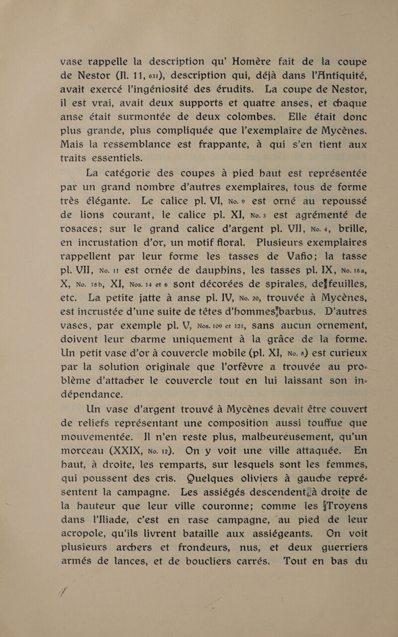 vase vappelle la description qu’ Homére fait de la coupe de Nestor (Jl. 11, 631), description qui, déja dans lVAntiquité, avait exercé lVingéniosité des érudits. La coupe de Nestor, il est vrai, avait deux supports et quatre anses, et chaque anse était surmontée de deux colombes. Elle était donc plus grande, plus compliquée que l’exemplaire de Mycénes. Mais la ressemblance est frappante, a qui s’en tient aux traits essentiels. La catégorie des coupes a pied haut est représentée par un grand nombre d’autres exemplaires, tous de forme trés élégante. Le calice pl. VI, Noo est orné au repoussé de lions courant, le calice pl. XI, No.3 est agrémenté de rosaces; sur le grand calice d’argent pl. VII, No.4, brille, en incrustation d’or, un motif floral. Plusieurs exemplaires tappellent par leur forme les tasses de Vafio; la tasse pl. Vil, no. 1 est ornée de dauphins, les tasses pl. IX, No. 18a, X, No. 18b, XI, Nos. 14 et6 sont décorées de spirales, deffeuilles, etc. La petite jatte a anse pl. IV, No. 2, trouvée a Mycénes, est incrustée d’une suite de tétes d’hommes‘barbus. D’autres vases, pat exemple pl. V, Nos. 109 et 121, SanS aucun ornement, doivent leur charme uniquement a la grace de la forme. Un petit vase d’or a couvercle mobile (pl. XI, No. 8) est curieux par la solution originale que Vorfévre a trouvée au pro- bleme d’attachber le couvercle tout en lui laissant son in- dépendance. Un vase d’argent trouvé a Mycénes devait étre couvert de reliefs représentant une composition aussi touffue que mouvementée. Il n’en reste plus, malbeureusement, qu’un morceau (XXIX, No. 12), On y voit une ville attaquée. En baut, a droite, les remparts, sur lesquels sont les femmes, gui poussent des cris. Quelques oliviers a gauche repre: sentent la campagne. Les assiégés descendentzia droite de la bauteur que leur ville couronne; comme les §Troyens dans l’Jliade, c’est en rase campagne, au pied de leur acropole, quils livrent bataille aux assiégeants. On voit plusieurs archers et frondeurs, nus, et deux guerriers armés de lances, et de boucliers carrés. Tout en bas du