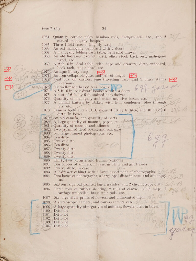        Tourth Day 34 1064 Quantity cornice poles, bamboo rods, backgrounds, etc., and 2 carved mahogany bedposts 1065 Three 4-fold screens (slightly A.r.) 1066 An old mahogany cupboard with 2 doors 1067 A mahogany folding card table, with card drawer 1068 An old 6-drawer cabinet (A.F.), office stool, back rest, mahogany panel, etc. 1069 A 2-ft. 6-in. deal table, with flaps and drawers, ditto cupboard, book rack, stag’s head, etc. (1070, Antique library steps au of ~ LOTT An iron collapsible gate, and pair of hinges 72 Deal box on castors, sine Sees case, and 3 brass stands AM (various) a  | [073° Six well-made heavy teak bo es gue 4074 A 5-ft. 6-in. oak dwarf BOS Tise th 3 doors 1075 A nest of 6-ft. by 5-ft. stained bookshelves 1076 Quantity of mahogany and other negative boxes, etc. Phe Pf 1077. A_biunial lantern by Baker, with lens, condenser, blow- through Po:  Ye  a Foley CLC Kas ett g 1078 Camera body and 2 D.D, slides, 4 10 by 8. ditto, and 10 Wags L) ne ditto, ‘In boxes | i 1079_An old camera, and quantity of parts | 1080 A large quantity of mounts, paper, etc. ~T081 | ‘Quantity of mounts and albums ? 1082. Two japanned deed boxes, and oak case ¥ He Six large framed photographs, etc. ' 1084. Ten ditto - 1085. Twelve ditto - 1086 Ten ditto 1087. Twenty ditto 1088.» Twenty ditto 1089. Twenty ditto . 1090 Thirty-two pictures and frames (var ious) 1091 Ten photos of animals, in case, in Aa AS ge gilt frames 1092 Twelve ditto, in case 1093 A 7-drawer cabinet with a cae kevorttaent of photographs — A 1094 Two boxes of photographs, a large opal ditto in case, and an empty ‘&gt; case | | 1095 Sixteen large old painted lantern slides, and 2 chromotrope ditto 1096 Three rolls of rubber she eting, 2 rolls of canvas; 3 old maps, 2 f* carriage umbrellas, brass stair rods, etc. 4 1097 Six large silver prints of flowers, and unmounted ditto 1098. A stereoscopic camera, and canvas camera case | 1099 A large quantity of negemyes of animals, flowers, étc., in boxes -1100., Ditto lot 1101. Ditto lot “1102 Ditto lot 111037! Ditto lot 1104, Ditto lot ~ a al ‘    