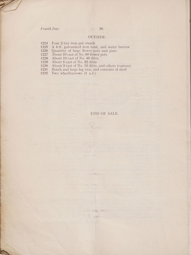  TT SS ST EE LD | I eS a aD lst  1224 1225 1226 1227 1228 1229 1230 1232 OUTSIDE. Four 2-tier iron pot stands A 4-ft. galvanized iron tank, and water barrow Quantity of large flower-pots and pans About 10 cast of No. 60 flower pots About 10 cast of No. 48 ditto About 5 cast of No. 32 ditto About 3 cast of No. 16 ditto, and others (various) Bench and large leg vice, and contents of shed Two wheelbarrows (1 4.F.) EREeOr SALE. 