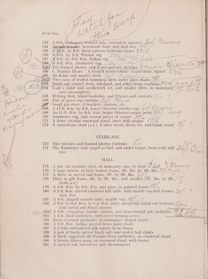 ‘ ; yt ' a z } 7 i } 1) f j \ x t AA 4 1w 2 1 ef } i Tirst Day »/§ lye, A8 j Ay a, Fee ; 153 A 6-ft/mi osremta sofa, covered in tape Stry pOrg, {tt O04 154 Ansoak=braeket, bentwood chair, and deal box | Vie, ; &lt;a &amp; 155 A 12-ft. by 9-ft. floral pattern bedroom carpet J 4 (\K\ 4 156 A/7-ft. by 5-ft. Persian rug ey yes 157 # 5-ft. by 3-ft. 8-in. Indian rug -/ 68% re nh | oe “158, /A 5-ft. 6-in. Axminster TUg... &lt;3 _ . 7, nai _\59F Ten framed photos, and 3 pen- and- ink sketches ~ has] pete gs ‘AN\ 160 C. NapiER Hemy: A framed water- colout—Coast scene, stened 4 ov ~~ 161 An 8-day oak mantel clock %, i a woe fn 1762) Two cases of stuffed humming birds reader gab shades aw oi, 84 Lont i78 a y.o3 Small oak mantel clock, inkstand, and other items (various) “ Zz pf V) , O/T 164 Lady’s toilet and Neate wore set, and smaller ditto, in mit Se 7H ae LA : a “ cases (incomplete) ae 165 Writing desk, inlaid bookslide, and 3 boxes and contents a ie Sala 166 Pair of green rep curtains “4% aus {v | op JST Small gas stove, 3 brackets, Pion yeas Ff / se / A68. A 17-ft. 6-in. by 3-ft. heavy Oriental ornidor rug &amp;O7 relom Ww Tae . 169 An 11-ft. 6-in. by 5-ft. 4-in. bright Oriental carpet (new) G 24 ae A EE 170 Axminster rug, and several pieces of carpet / ; / al AT 171 A 3-tier circular rosewood stand, inset with plaque LF re, 172 A cross-frame stool (A.F.), 2 other stools, divan set, and Boat stand AN, , SPAIRCASE. 3. | 173 Nine pictures and framed photos (various) 5 / 174 The Axminster stair carpet as laid, and under race brass rods and .~ / eyes ww /A \Y) HALL. / NG a Ke 175 A fine old regulator clock, in mahogany case, by Dent &amp; CHO, a, 4 tawe 176 A large mirror, in burr walnut frame, 6ft. Qin. by 4h. Gin..73- 7Gwte 177), Aj ditto; iM carved oak frame, Sft. by 3ft. 8in. 2é» : 178 Ditto in gilt frame, 4ft. by 3ft. 2in., and another, /7ft. 2in. by oft. (both A.F.) 179 A 4-ft. 6-in. by 2-ft. 2-in. pier glass, in painted frame 157 180 A 2-ft. 8-in. carved rosewood hall table, with atone is top and drawer, 7 claw feet oa 181 A 5-ft. shaped console-table, marble top Voy 182 A 9-ft. by 3-ft. 8-in. by 1-f. 9-in. finely carved and inlaid oak bookcase, ; with carved and fluted columns Tet « is ood ESS ENA -Gett: serpentine marble column, and brass-bound oak jardiniere AF a7 184 _ A 4-ft. lined ] jar diniere, with cover forming settee wicca OF wal 23 185 Brass repoussé jar diniére on mahogany shaped stand | [8G A 3-ft. 8-in. Indian pierced brass palm stand Bee, 187 A 2-fold embroidered silk screen, in lac frame | 188 A pair of finely carved black oak cane-seated hall chairs a 189 A finely engraved old Persian brass jardiniére, on rosewood stand 190 &lt;A bronze dinner gong, on rosewood stand, with beater 191 A carved oak barometer and thermometer   oe ee