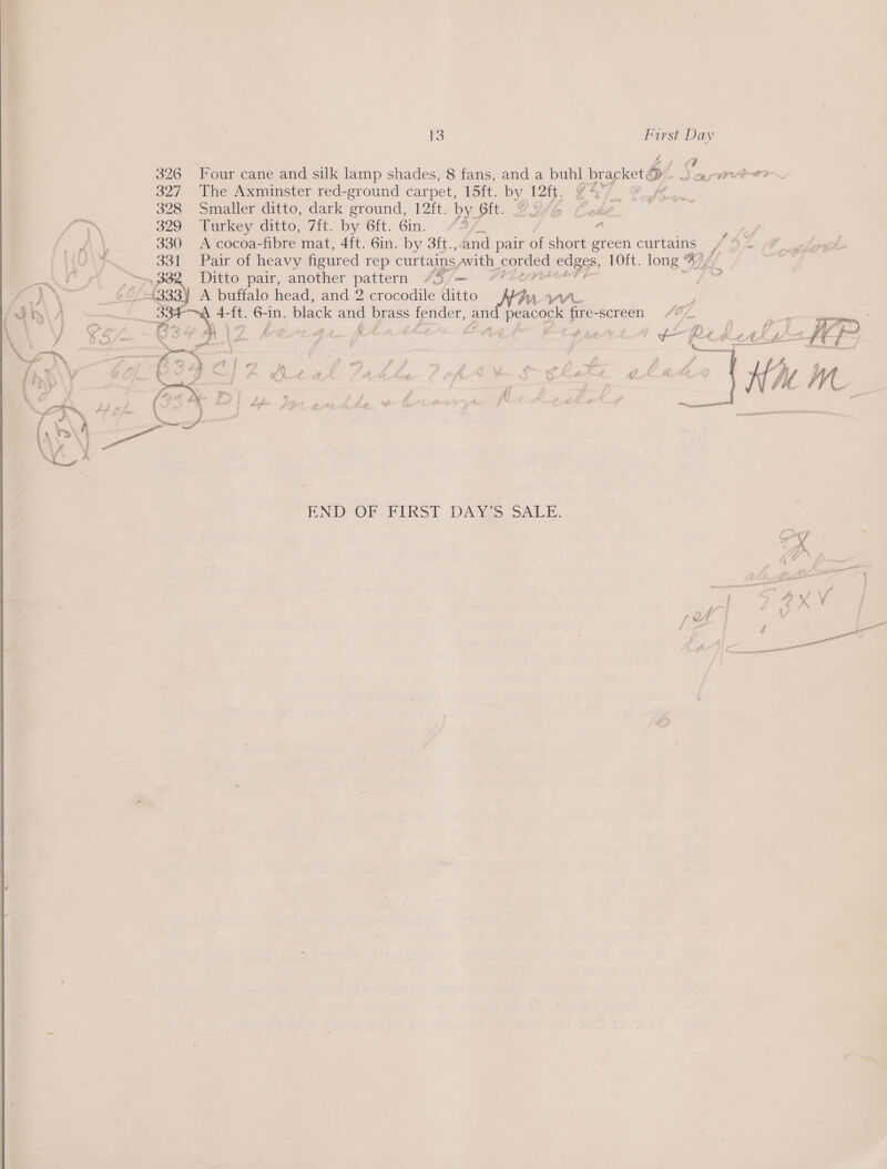  13 First Day ce 326 Four cane and silk lamp shades, 8 fans, and a buhl bracket; b/ Jarier 327 The Axminster red-ground carpet, ey by 12i. 2% f_ 328 Smaller ditto, dark ground, 12ft. by oft? ZY &amp; Y te 329 Turkey ditto, 7ft. by 6ft. Gin. 427, ' fae ee 330 A cocoa-fibre mat, 4ft. 6in. by 3ft., and pair of short green curtains (0 A 331 Pair of heavy figured rep curtains, awith corded edges, 10ft. long ° %), gs Gee. Ditto pair, another pattern 45/— 7#Zern+ | yAY\ p Of AQ A buffalo head, and 2 crocodile ditto ae . a it. 6-1n. black and yee fender, ¢ eg eacock fire-screen /2Z ,7 f ae A ' See &amp; jie” as ; \4 ] ; 4 t . A Td   PND -OF FIkS! DANES SALE. ee 4 fe gee a “j 4 aa f QA | . ; ee