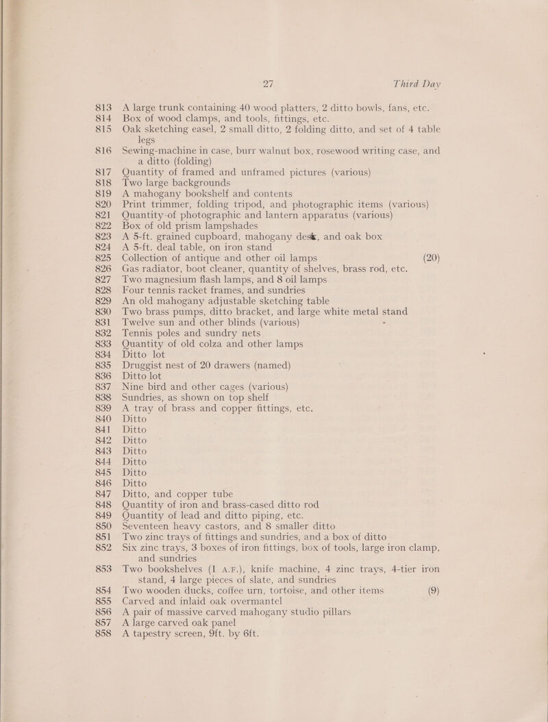  813 814 815 816 817 818 819 820 821 822 823 824 825 826 827 828 829 830 831 832 833 834 835 836 837 838 839 840 84] 842 843 844 845 846 847 848 849 850 851 852 853 854 855 856 857 858 27. Third Day A large trunk containing 40 wood platters, 2 ditto bowls, fans, ete. Box of wood clamps, and tools, fittings, etc. Oak sketching easel, 2 small ditto, 2 folding ditto, and set of 4 table legs Sewing-machine in case, burr walnut box, rosewood writing case, and a ditto (folding) Quantity of framed and unframed pictures (various) Two large backgrounds A mahogany bookshelf and contents Print trimmer, folding tripod, and photographic items (various) Quantity-of photographic and lantern apparatus (various) Box of old prism lampshades A 5-it. grained cupboard, mahogany des&amp;, and oak box A 5-ft. deal table, on iron stand Collection of antique and other oil lamps (20) Gas radiator, boot cleaner, quantity of shelves, brass rod, etc. Two magnesium flash lamps, and 8 oil lamps Four tennis racket frames, and sundries An old mahogany adjustable sketching table Two brass pumps, ditto bracket, and large white metal stand Twelve sun and other blinds (various) ° Tennis poles and sundry nets Quantity of old colza and other lamps Ditto lot Druggist nest of 20 drawers (named) Ditto lot Nine bird and other cages (various) Sundries, as shown on top shelf A tray of brass and copper fittings, etc. Ditto Ditto Ditto Ditto Ditto Ditto Dito -- Ditto, and copper ttbe Quantity of iron and brass-cased ditto rod Quantity of lead and ditto piping, etc. Seventeen heavy castors, and 8 smaller ditto Two zinc trays of fittings and sundries, and a box of ditto Six zinc trays, 3 boxes of iron fittings, box of tools, large iron clamp, and sundries Two bookshelves (1 a.F.), knife machine, 4 zinc trays, 4-tier iron stand, 4 large pieces of slate, and sundries Two wooden ducks, coffee urn, tortoise, and other items (9) Carved and inlaid oak overmantel A pair of massive carved mahogany studio pillars A large carved oak panel A tapestry screen, 9it.- by Git. 