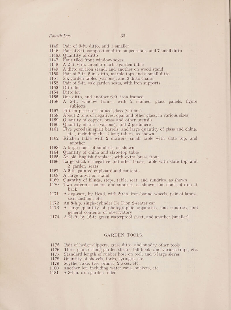1145 1146 1146A Lay 1148 1149 1150 jet bey | LY52 1153 1154 ifieats, 1156 1157 1158 1159 1160 1161 1162 1163 1164 1165 1166 1167 1168 1169 1170 isd 1172 1173 1174 1175 1176 iid 1178 1 ite, 1180 1181 Pair of 3-ft. ditto, and 1 smaller Pair of 3-ft. composition ditto on pedestals, and 7 small ante Quantity of ditto Four tiled front window-boxes A 2-ft. 6-in. circular marble garden table A ditto on iron stand, and another on wood stand Pair of 2-ft. 6-in. ditto, marble tops and a small ditto Six garden tables (various), and 3 ditto chairs Pair of 9-ft. oak garden seats, with iron supports Ditto lot Ditto lot One ditto, and another 6-ft. iron framed A 5-ft. window frame, with 2 stained glass panels, figure subjects Fifteen pieces of stained glass (various) About 2 tons of negatives, opal and other glass, in various sizes Quantity of copper, brass and other utensils Quantity of tiles (various), and 2 jardiniéres Five porcelain spirit barrels, and large quantity of glass and china, etc., including the 2 long tables, as shown Kitchen table with 2 drawers, small table with slate top, and another A large stack of sundries, as shown Quantity of china and slate-top table An old English fireplace, with extra brass front Large stack of negative and other boxes, table with slate top, and 2 garden seats A 6-ft. painted cupboard and contents A large anvil on stand Quantity of blinds, steps, table, seat, and sundries. as shown Two caterers’ boilers, and sundries, as shown, and stack of iron at back A dog-cart, by Head, with 50-in. iron-bound wheels, pair of lamps, seat cushion, etc. An 8-h.p. single-cylinder De Dion 2-seater car A large quantity of photographic apparatus, and sundries, and general contents of observatory A 21-ft. by 15-ft. green waterproof sheet, and another (smaller) CAKEEN TOOLS. Pair of hedge clippers, grass ditto, and sundry other tools Three pairs of long garden shears, bill hook, and various traps, etc. Standard length of rubber hose on reel, and 3 large sieves Quantity of shovels, forks, syringes, etc. Sevtlie; take, tree pruneisesraxes, etc. Another lot, including water cans, buckets, etc. A 36-in. iron garden roller