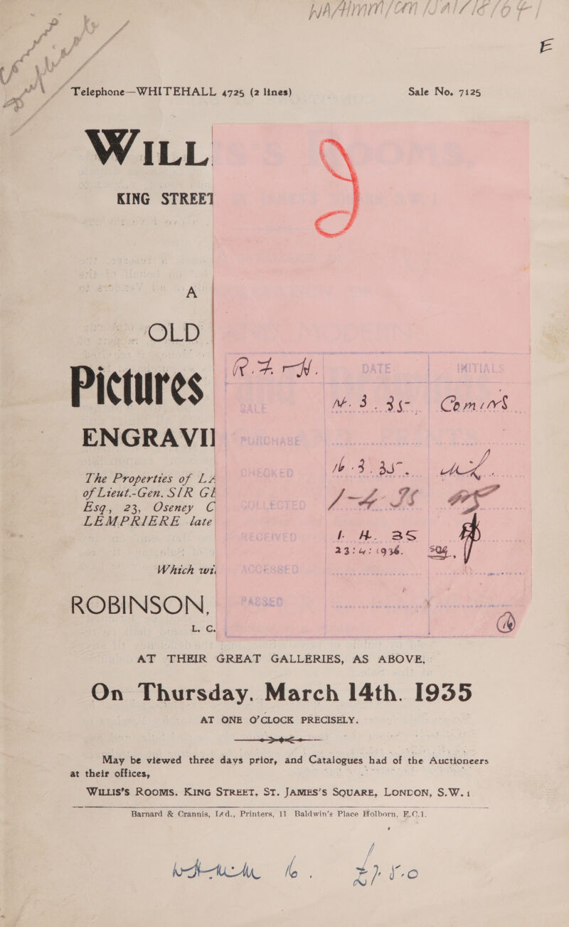 ~ fi}, wife fi Lift AMBYYY} ‘a a WASTE! rt gt wf f ~ 4 icf e PEN / Telephone—WHITEHALL 4725 (2 Itnes) Sale No. 7125 AR ff oe a a WILL KING STREE1  A en PRINS Go igs ENGRAVII The Properties of LA of Lieut.-Gen. SIR GL Esq.;' 23, Oseney C LEMPRIERE late 2 | oi) Ode Mee cs . , 23:4: 1936. a Which wi. ote . ROBINSON, we | AT THEIR GREAT GALLERIES, AS ABOVE, On Thursday. March 14th. 1955 AT ONE O’CLOCK PRECISELY.   a May be viewed three days prior, and Catalogues had of be Auctioneers at their offices, : WILLIS’S ROOMS, KING STREET, ST. JAMES’S SQUARE, LONDON, S.W.1  Barnard &amp; Crannis, Id., Printers, 11 Baldwin’s Place Holborn, ei