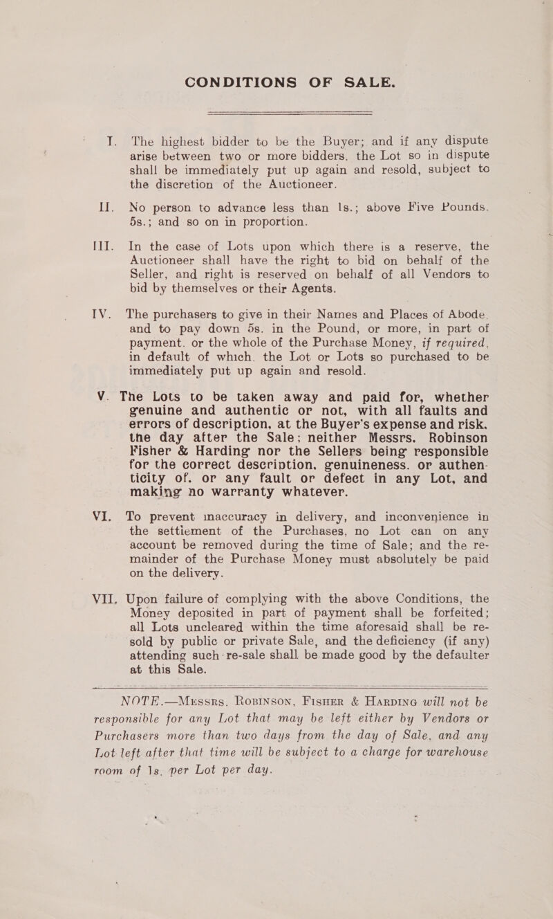 CONDITIONS OF SALE. T. The highest bidder to be the Buyer; and if any dispute arise between two or more bidders. the Lot so in dispute shall be immediately put up again and resold, subject to the discretion of the Auctioneer. II. No person to advance less than I|s.; above Five Pounds. 5s.; and so on in proportion. I1I. In the case of Lots upon which there is a reserve, the Auctioneer shall have the right to bid on behalf of the Seller, and right is reserved on behalf of all Vendors to bid by themselves or their Agents. IV. The purchasers to give in their Names and Places of Abode. and to pay down 5s. in the Pound, or more, in part of payment. or the whole of the Purchase Money, if required. in default of which. the Lot or Lots so purchased to be immediately put up again and resold. V. The Lots to be taken away and paid for, whether genuine and authentic or not, with all faults and errors of description, at the Buyer’s expense and risk. the day after the Sale; neither Messrs. Robinson Fisher &amp; Harding nor the Sellers being responsible for the correct description, genuineness. or authen- ticity of. or any fault or defect in any Lot, and making no warranty whatever. V1. To prevent imaccuracy in delivery, and inconvenience in - the settiement of the Purchases, no Lot can on any account be removed during the time of Sale; and the re- mainder of the Purchase Money must absolutely be paid on the delivery. VII. Upon failure of complying with the above Conditions, the Money deposited in part of payment shall be forfeited; all Lots uncleared within the time aforesaid shall be re- ‘sold by public or private Sale, and the deficiency (if any) attending such re-sale shall be made good by the defaulter at this Sale.   NOTE.—Messrs, Rosinson, FisHer &amp; Harpine will not be responsible for any Lot that may be left either by Vendors or Purchasers more than two days from the day of Sale, and any Lot left after that time will be subject to a charge for warehouse room of 1s, per Lot per day.