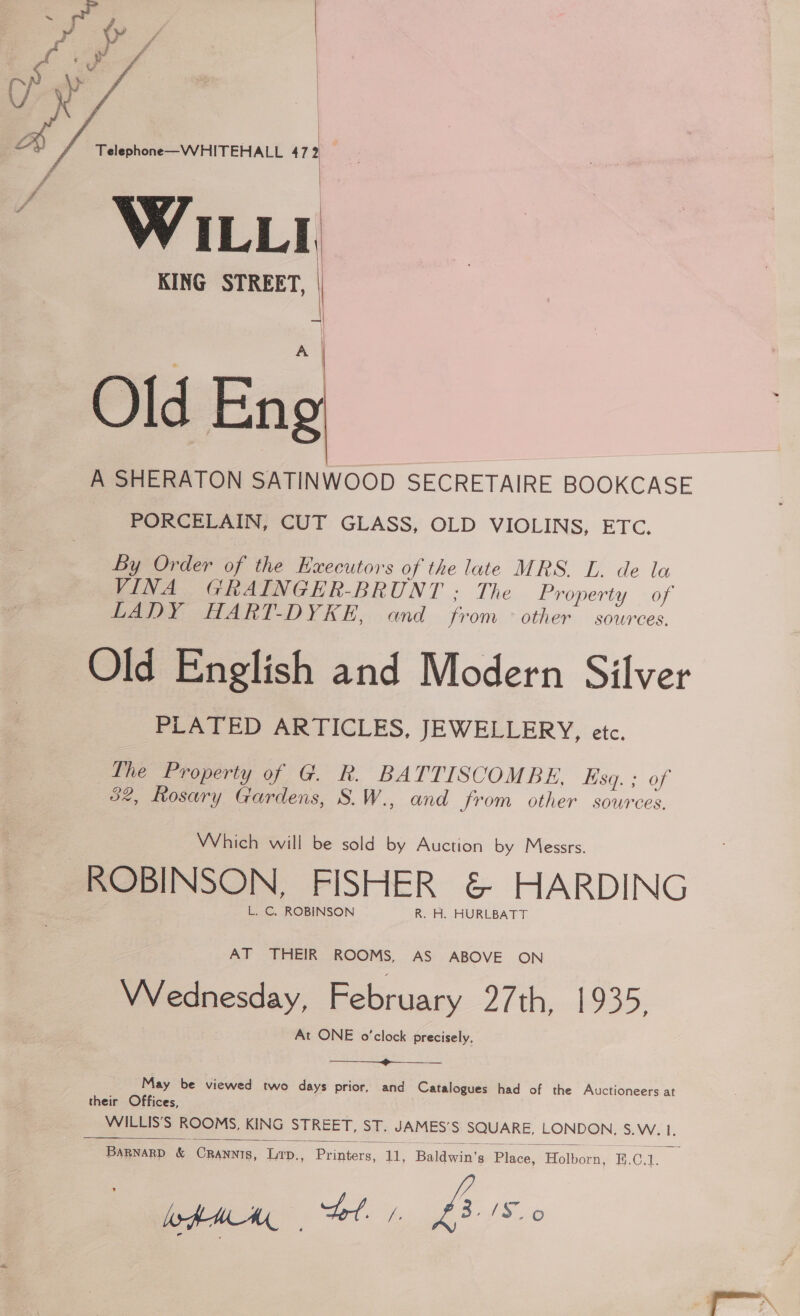  Telephone—WHITEHALL 472 WILLI KING STREET, | a Old Eng A SHERATON SATINWOOD SECRETAIRE BOOKCASE PORCELAIN, CUT GLASS, OLD VIOLINS, ETC.  By Order of the Executors of the late MRS. L. de la VINA GRAINGER-BRUNT : The Property of LADY HART-DYKE, and from other sources. Old English and Modern Silver PLATED ARTICLES, JEWELLERY, etc. Ihe Property of G. R. BATTISCOMBE. kisq. ; of 52, Rosary Gardens, S.W., and from other sources. Which will be sold by Auction by Messrs. ROBINSON, FISHER &amp; HARDING L. C, ROBINSON R. H. HURLBATT AT THEIR ROOMS, AS ABOVE ON Wednesday, February ZF 2S: At ONE o'clock precisely. ————_—_—_—_—_»______ May be viewed two days prior, and Catalogues had of the Auctioneers at their Offices, WILLIS’S ROOMS, KING STREET, ST. JAMES’S SQUARE, LONDON, S.W. 1.  BaRnaRD &amp; CrRannts, Lrp., Printers, 11, Baldwin’s Place, Holborn, 8.C.1. a xf.