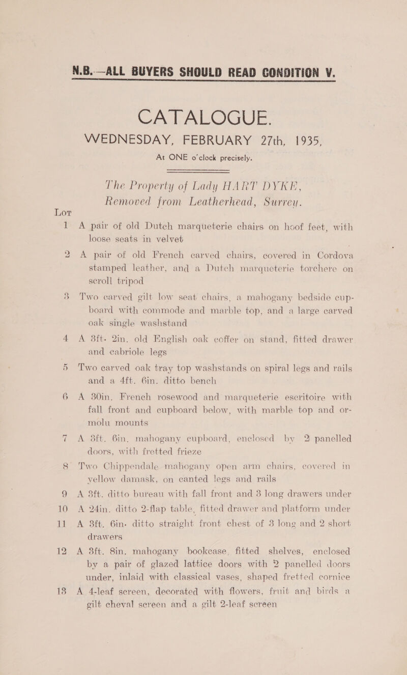 = 18 CATALOGUE. WEDNESDAY, FEBRUARY 27th, 1935, At ONE o'clock precisely. Pie Property of Lady HART DY ICE, Removed from Leatherhead, Surrey. A pair of old Dutch marqueterie chairs on hoof feet, with loose seats in velvet | A pair of old French carved chairs, covered in Cordova stamped leather, and a Dutch marqueterie torchere on scroll tripod Two carved gilt low seat chairs, a mahogany bedside cup- board with commode and marble top, and a large carved oak single washstand A 3ft- 2in. old English oak coffer on stand, fitted drawer and cabriole legs Two carved oak tray top washstands on spiral legs and rails and a 4ft. 6in. ditto bench fall front and cupboard below, with marble top and or- molu mounts A 38ft. 6in. mahogany cupboard, enclosed by 2 panelled doors, with fretted frieze Two Chippendale mahogany open arm chairs, covered in vellow damask, on canted legs and rails A 8ft. ditto bureau with fall front and 3 long drawers under A 24in. ditto 2-flap table, fitted drawer and platform under A 3ft. 6in. ditto straight front chest of 8 long and 2 short drawers A 38ft. 8in. mahogany bookcase, fitted shelves, enclosed by a pair of glazed lattice doors with 2 panelled doors under, inlaid with classical vases, shaped fretted cornice A 4-leaf screen, decorated with flowers, fruit and birds a gilt cheval screen and a gilt 2-leaf screen