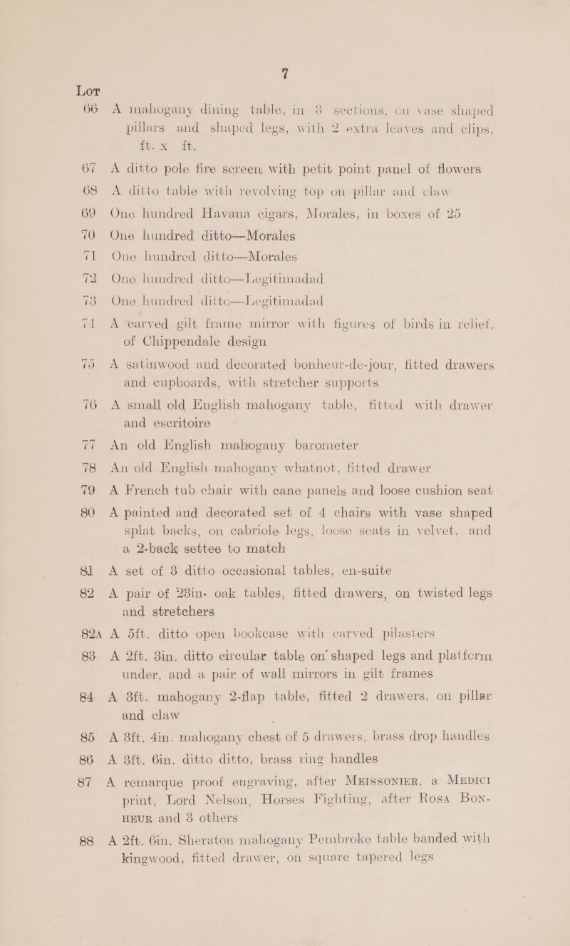 88 A mahogany dining table, in 8 sections, on vase shaped pillars and shaped legs, with 2 extra leaves and clips, ie svt A ditto pole fire screen; with petit pot panel of flowers A ditto table with revolving top on pillar and claw One hundred Havana cigars, Morales, in boxes of 25 One hundred ditto—Morales One hundred ditto—Morales One hundred ditto—Legitimadad  One hundred ditto—Legitimadad A “earved gilt frame mirror with figures of birds in relief, of Chippendale design A satinwood and decorated bonheur-de-jour, fitted drawers and cupboards, with stretcher supports A small old English mahogany table, fitted with drawer and escritoire An old English mahogany barometer ce) An old English mahogany whatnot, fitted drawer A French tub chair with cane panels and loose cushion seat A painted aud decorated set of 4 chairs with vase shaped splat backs, on cabriole legs, loose seats in velvet, and a 2-back settee to match A set of 8 ditto occasional tables, en-suite A pair of 28in- oak tables, fitted drawers, on twisted legs and stretchers A dit. ditto open bookcase with carved pilasters A 2ft. 8in. ditto circular table on shaped legs and platfcrm under, and a pair of wall mirrors in gilt frames A 8ft. mahogany 2-flap table, fitted 2 drawers, on pillar and claw ; A 38ft. 4in. mahogany chest of 5 drawers, brass drop handles A 8ft. 6in. ditto ditto, brass ving handles A yvemarque proof engraving, after Murssonier, a Mepict print, Lord Nelson, Horses Fighting, after Rosa Bov- HEUR and 3 others A 2ft. Gin. Sheraton mahogany Pembroke table banded with kingwood, fitted drawer, on square tapered legs