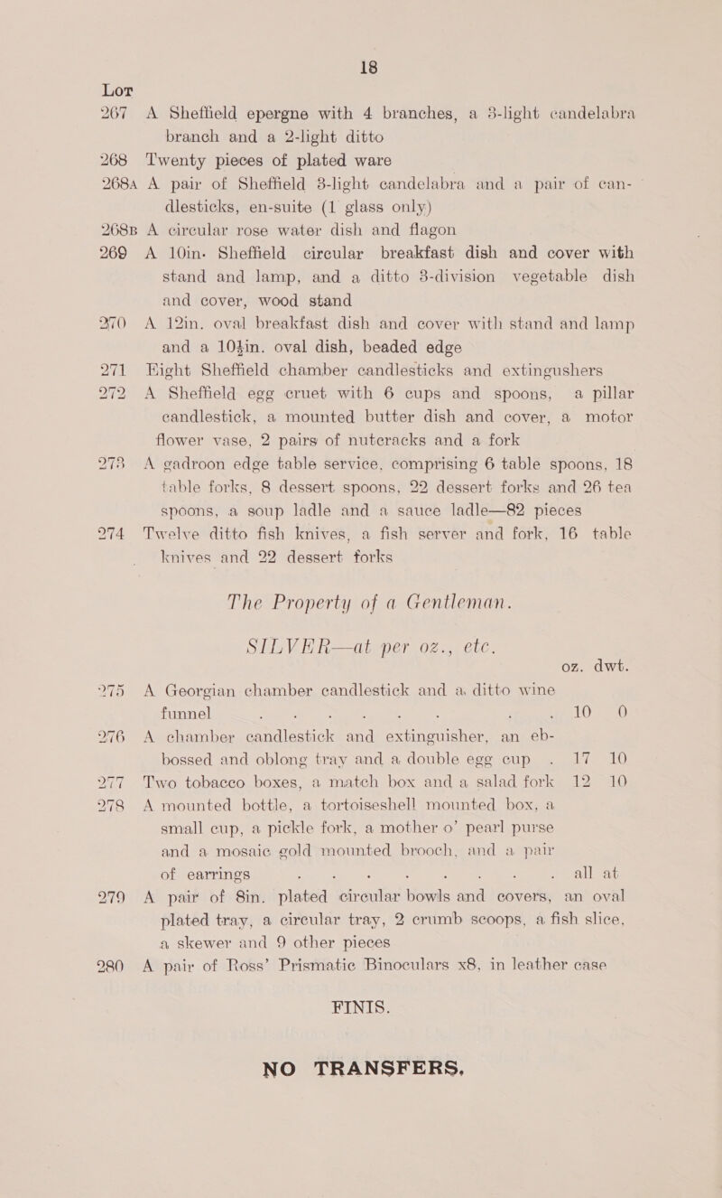 Lor 267 &lt;A Shefteld epergne with 4 branches, a 3-light candelabra branch and a 2-light ditto 268 ‘Twenty pieces of plated ware 2684 A pair of Sheffield 8-light candelabra and a pair of can- | dlesticks, en-suite (1 glass only) 268B A circular rose water dish and flagon 269 &lt;A 10in- Sheffield circular breakfast dish and cover with stand and lamp, and a ditto 8-division vegetable dish and cover, wood stand 270 A 12in. oval breakfast dish and cover with stand and lamp and a 104in. oval dish, beaded edge 271 Hight Sheffield chamber candlesticks and extingushers 272 A Sheffield egg cruet with 6 cups and spoons, a pillar candlestick, a mounted butter dish and cover, a motor flower vase, 2 pairg of nutcracks and a fork 278 A eadroon edge table service, comprising 6 table spoons, 18 table forks, 8 dessert spoons, 22 dessert forks and 26 tea spoons, a soup ladle and a sauce ladle—82 pieces 274 Twelve ditto fish knives, a fish server and fork, 16 table knives and 22 dessert forks The Property of a Gentleman. SILVER—at per oz., etc. oz. dwt. 275 A Georgian chamber candlestick and a ditto wine funnel a Ts en oy, |) eee) 276 A chamber candlestick and extinguisher, an eb- bossed and oblong tray and a double egg cup . 17 10 77 Two tobacco boxes, a match box and a salad fork 12 10 278 A mounted bottle, a tortoiseshell mounted box, a small cup, a pickle fork, a mother o’ pearl purse and a mosaic gold mounted brooch, and a pair of earrings eae ee ager ee Pee Lee 279 A pair of Sin. plated circular bowls and covers, an oval plated tray, a circular tray, 2 crumb scoops, a fish slice, a skewer and 9 other pieces 980 &lt;A pair of Ross’ Prismatic Binoculars x8, in leather case FINIS. NO TRANSFERS,