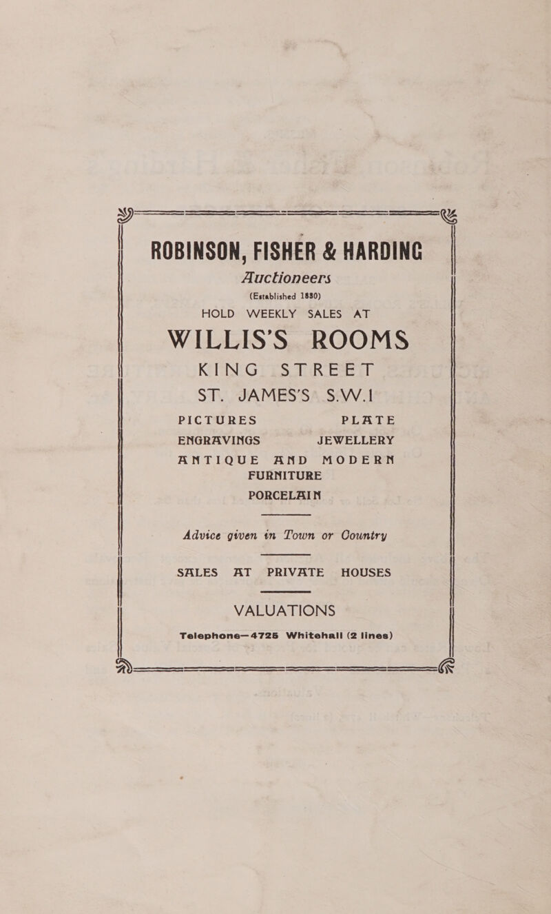 A OT ee a St PE RO ES EERE SE SE ST ee ER A a A i Oe ROBINSON, FISHER &amp; HARDING Auctioneers (Established 1830) HOLD WEEKLY SALES AT WILLIS'S ROOMS KING STREET ST. JAMES’S. S.W.1     ——=r %   a PICTURES PLATE ENGRAVINGS JEWELLERY ANTIQUE AND MODERN FURNITURE PORCELAIN  Advice given tn Town or Country   | SALES AT PRIVATE HOUSES VALUATIONS    