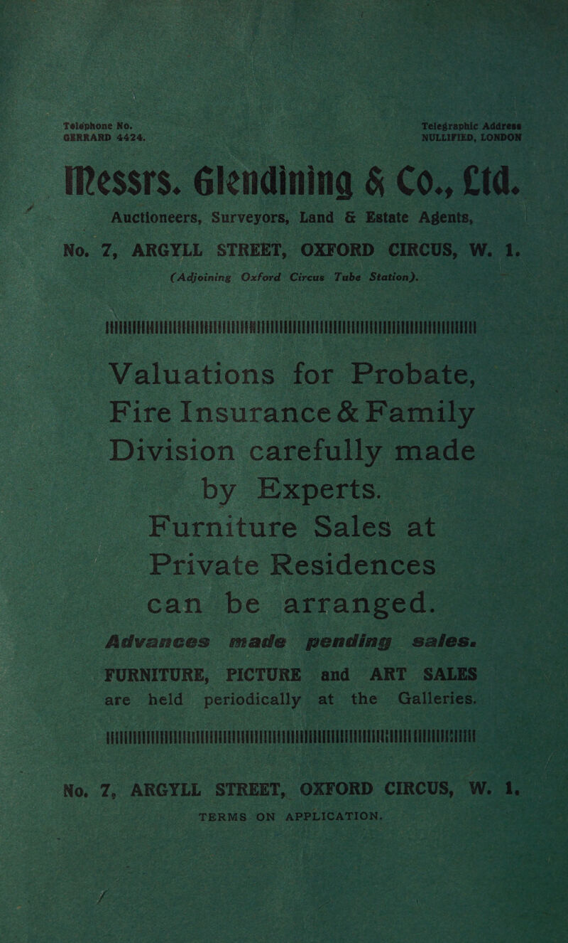 Télephone No. Telegraphic ‘adavace GERRARD 4424, NULLIFIED, LONDON . IRessrs. élendining § Co., Ltd. : Auctioneers, eg Land &amp; Estate Agents, | No. 7Z, ARGYLL STREET, OXFORD CIRCUS, Ww. 4; : (Adjoining Oxford Circus Tube Station). oe - sun | Valuations for Probate, © Fite Insurance &amp; Family - Division carefully made by Experts. Furniture Sales at Private Residences can be arranged. Advances made pending S2l@s. Tae} URNITURE, PICTURE and ART SALES — are held periodically at the Galleries. Fe Us dally No. Z, ARGYLL STREET, OXFORD CIRCUS, W. 1, TERMS.ON APPLICATION.