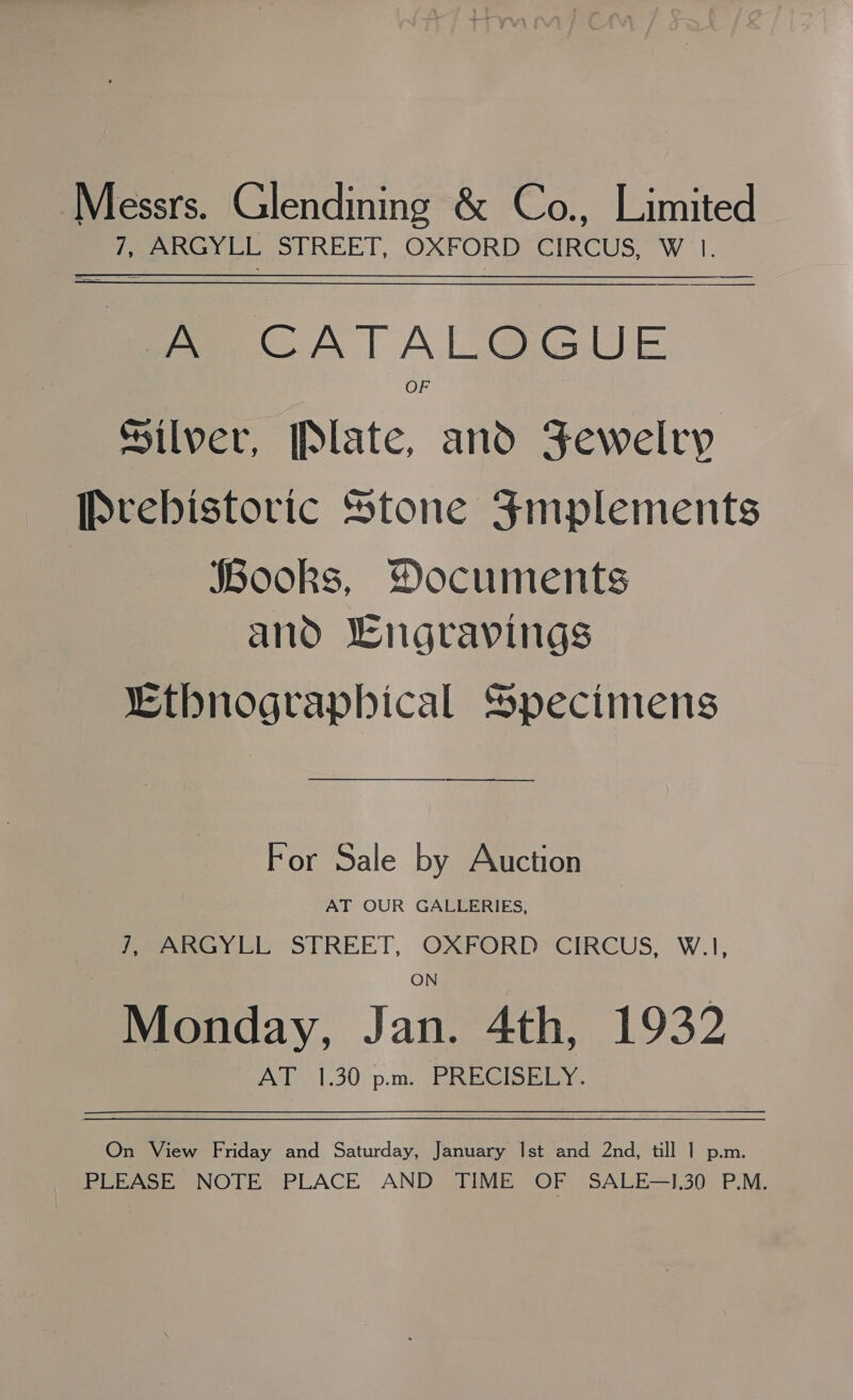 Messrs. Glendining &amp; Co., Limited | ih ARGYLL Str, |, OXFORD CIRCUS, W |. fe CATAL@GUE OF Silver, Plate, and Jewelry Prebistoric Stone 4mplements Books, Documents and Lngravings “Ethnograpbical Specimens For Sale by Auction AT OUR GALLERIES, f, ARGYLL STREET, OXFORD CIRCUS, W.1, Monday, Jan. 4th, 1932 AT 1.30 pm. PRECISELY.  On View Friday and Saturday, January Ist and 2nd, till 1 p.m. PEE ASE; NOTE PLACE AND. TIME (OF SAULE—E30- P.M.
