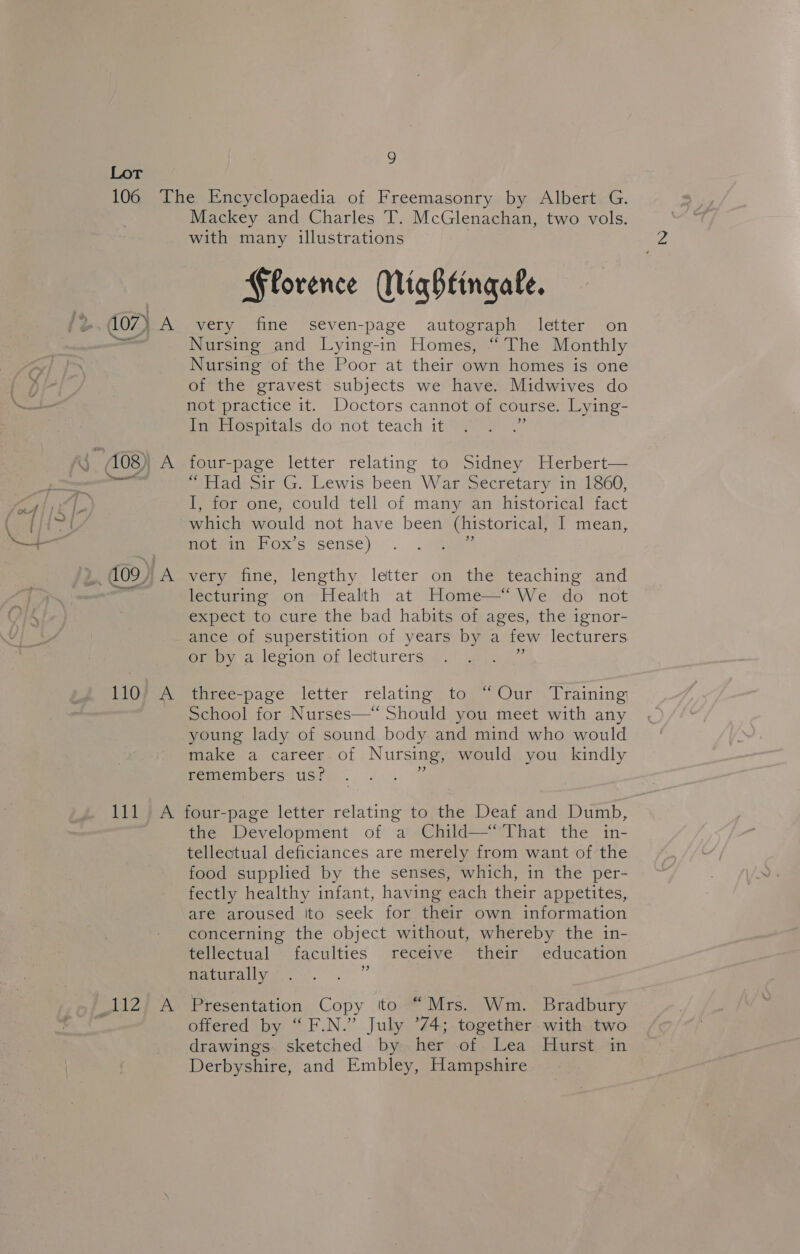 Mackey and Charles T. McGlenachan, two vols. with many illustrations Florence MWiqhtingale. i al 110 it LiZ Nursing and Lying-in Homes, “The Monthly Nursing of the Poor at their own homes is one of the gravest subjects we have. Midwives do not practice it. Doctors cannot of course. Lying- In Hospitals do not teach it se four-page letter relating to Sidney Herbert— “Had Sir G. Lewis been War Secretary in 1860, I, for one, could tell of many an historical fact which would not have been (historical, I mean, not in Fox’s sense) ‘i very fine, lengthy letter on the teaching and lecturing on Health at Home—‘ We do not expect to cure the bad habits of ages, the ignor- ance of superstition of years by a few lecturers or by a legion of lecturers a pece-pace. letter relating top Our’ lraining School for Nurses—* Should you meet with any young lady of sound body and mind who would mike a career. of Nursing, would you kindly remembers us? four-page letter relating to the Deaf and Dumb, the Development of a Child—“That the in- telleoctual deficiances are merely from want of the food supplied by the senses, which, in the per- fectly healthy infant, having each their appetites, are aroused ito seek for their own information concerning the object without, whereby the in- fevlectual ‘faculties revcepve “them edweation naturally + Presentation Copy to “Mrs. Wm. Bradbury offered by “F.N.” July ’74; together with two drawings. sketched by her of Lea Hurst in Derbyshire, and Embley, Hampshire