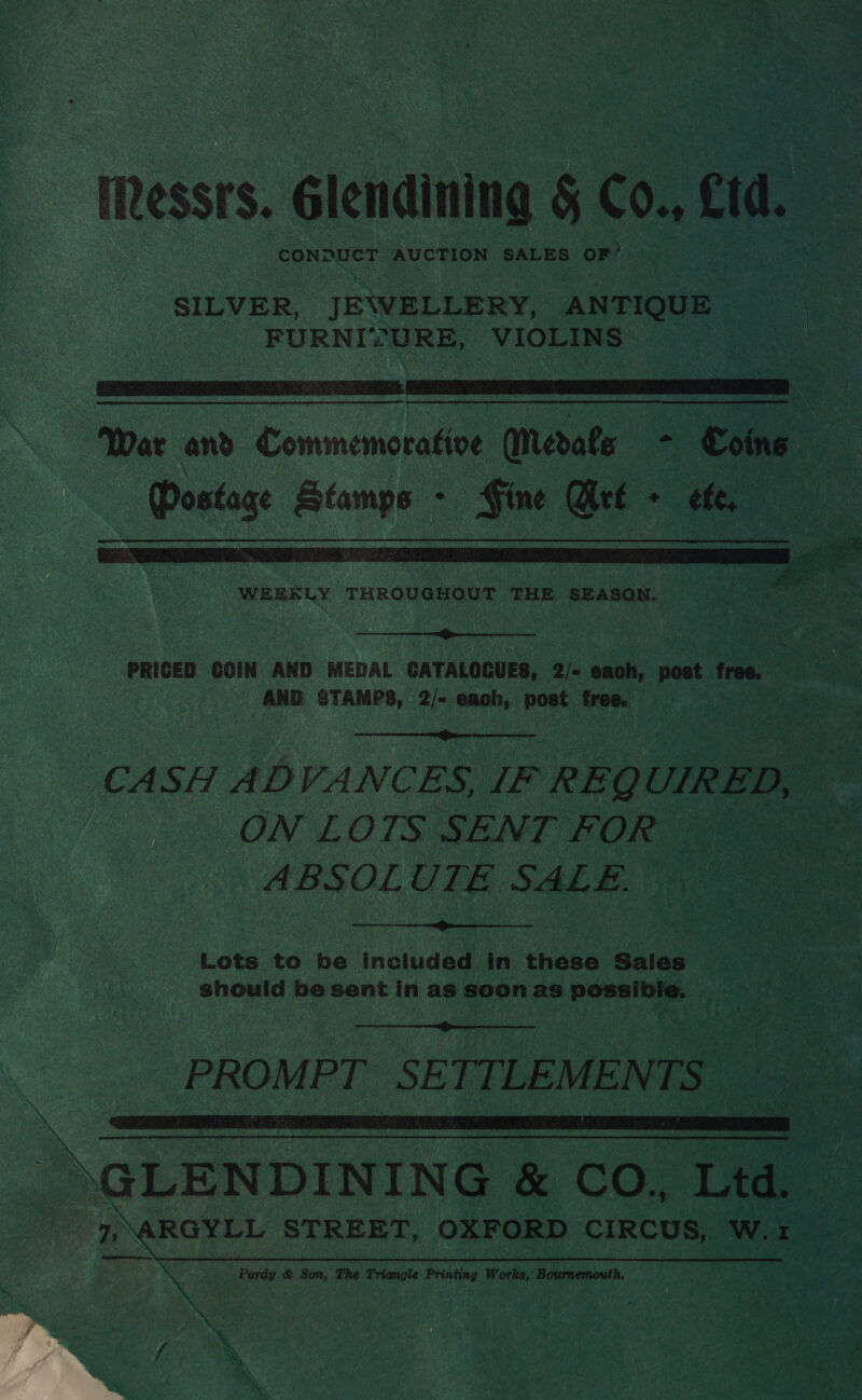 iRessrs. Glendining § Co., Cid. CONDUCT AUCTION SALES OF’ SILVER, JE\WELLERY, ANTIQUE ae FURNISURE, VIOLINS   WEEKLY THROUGHOUT THE SEASON. —  PRICED GOIN AND MEDAL CATALOGUES, 2/- eaoh, Mak free. oe ~ AND STAMYS, 2/- each, post free. pee  CASH ADVANCES, IF REQ UIRED, ON LOTS SENT FOR ya ABSOLUTE SALE.  Lots to be included in these Sales should be sent in as soon as poset ;  | PROMPT SETTLEMENTS - ea \. | ARETE 2 RRR TE é — a eee &amp; CO., Ltd. 