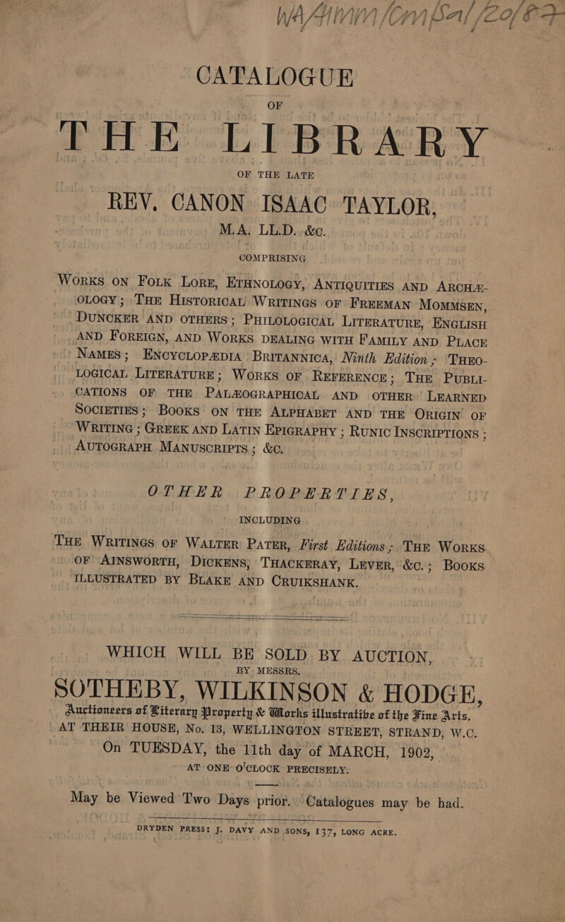 wasn [om Sal /2o PP CATALOGUE FHE “LIBRERY OF THE LATE REV, CANON ISAAC TAYLOR, M.A: LL.D..-&amp;c. COMPRISING Works on Fok Lorg, ETHNOLOGY, ANTIQUITIES AND ARCHA- oLoGyY; THE HisToricAL WRITINGS oF FREEMAN MomMSsEn, Duvdcuk AND OTHERS; PHILOLOGICAL LITERATURE, ENGLISH AND FOREIGN, AND runes DEALING WITH FAMILY AND PLACE -NaMES; ENCYCLOPADIA Britannica, Ninth Edition ; THEO- LOGICAL LITERATURE; WORKS OF REFERENCE ; 7a PuBLt- CATIONS OF THE Fein maasn een AND OTHER) LEARNED SOCIETIES; Books oN tHE ALPHABET AND THE ORIGIN OF WRITING ; fran AND LATIN EPIGRAPHY ; RUNIC INSCRIPTIONS ; (ironies MANUSCRIPTS; &amp;C. OTHER PROPERTIES, INCLUDING THE WRITINGS OF WALTER PATER, First Editions; Tur Worxs OF AINSWORTH, DICKENS, THACKERAY, Lever, &amp;c.; Books ILLUSTRATED BY BLAKE AND CRUIKSHANK.   WHICH WILL BE SOLD. BY AUCTION, BY. MESSRS. SOTHEBY, WILKINSON &amp; HODGE, Auctioneers of Piterarn Property &amp; Works illustrative of the Fine Aris, AT THEIR HOUSE, No. 13, WELLINGTON STREET, STRAND, W.C. On TUESDAY, the 11th day of MARCH, 1909, AT ONE O'CLOCK PRECISELY. May be Viewed Two Days prior. | Catalogues may be had.  DRYDEN PRESS; J. DAVY AND SONS, 137, LONG ACRE.