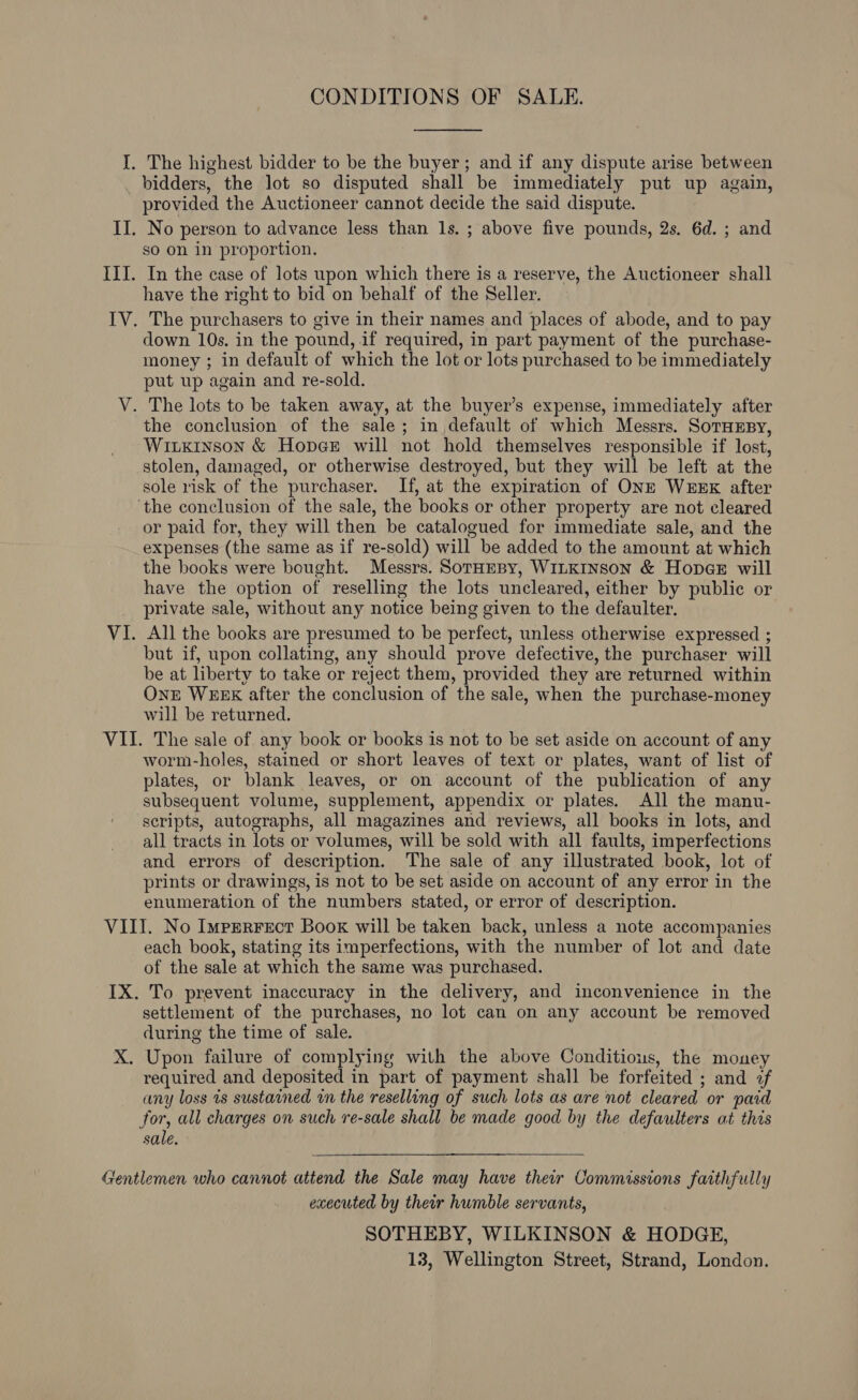 CONDITIONS OF SALE. The highest bidder to be the buyer; and if any dispute arise between bidders, the lot so disputed shall be immediately put up again, provided the Auctioneer cannot decide the said dispute. No person to advance less than Is. ; above five pounds, 2s. 6d. ; and so on in proportion. In the case of lots upon which there is a reserve, the Auctioneer shall have the right to bid on behalf of the Seller. The purchasers to give in their names and places of abode, and to pay down 10s. in the pound, if required, in part payment of the purchase- money ; in default of which the lot or lots purchased to be immediately put up again and re-sold. the conclusion of the sale; in default of which Messrs. SorHEsy, Wiuxkinson &amp; Hopes will not hold themselves responsible if lost, stolen, damaged, or otherwise destroyed, but they will be left at the sole risk of the purchaser. If, at the expiration of ONE WEEK after or paid for, they will then be catalogued for immediate sale, and the expenses (the same as if re-sold) will be added to the amount at which the books were bought. Messrs. SorHEBy, WILKINSON &amp; HopceE will have the option of reselling the lots uncleared, either by public or private sale, without any notice being given to the defaulter. All the books are presumed to be perfect, unless otherwise expressed ; but if, upon collating, any should prove defective, the purchaser will be at liberty to take or reject them, provided they are returned within OnE WEEK after the conclusion of the sale, when the purchase-money will be returned. worm-holes, stained or short leaves of text or plates, want of list of plates, or blank leaves, or on account of the publication of any subsequent volume, supplement, appendix or plates. All the manu- scripts, autographs, all magazines and reviews, all books in lots, and all tracts in lots or volumes, will be sold with all faults, imperfections and errors of description. The sale of any illustrated book, lot of prints or drawings, is not to be set aside on account of any error in the enumeration of the numbers stated, or error of description. X, each book, stating its imperfections, with the number of lot and date of the sale at which the same was purchased. To prevent inaccuracy in the delivery, and inconvenience in the settlement of the purchases, no lot can on any account be removed during the time of sale. Upon failure of complying with the above Conditious, the money required and deposited in part of payment shall be forfeited ; and 2f any loss 1s sustained wm the reselling of such lots as are not cleared or paid for, all charges on such re-sale shall be made good by the defaulters at this sale. executed by their humble servants, SOTHEBY, WILKINSON &amp; HODGE, 13, Wellington Street, Strand, London.