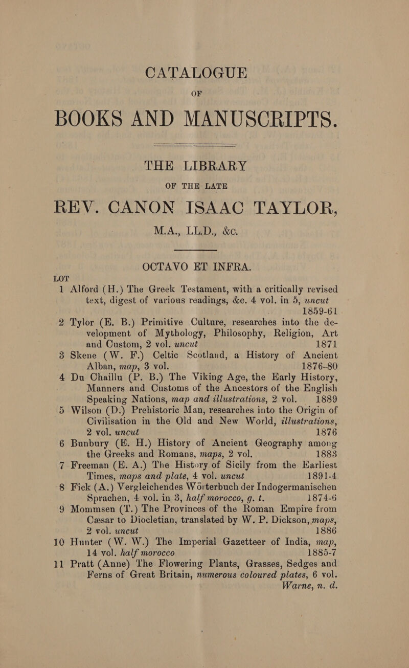 CATALOGUE OF BOOKS AND MANUSCRIPTS.   THE LIBRARY OF THE LATE REV. CANON ISAAC TAYLOR, M.A., LL.D., &amp;c. OCTAVO ET INFRA. LOT 1 Alford (H.) The Greek Testament, with a critically revised text, digest of various readings, &amp;c. 4 vol. in 5, uncut ; 1859-61 2 Tylor (EK. B.) Primitive Culture, researches into the de- velopment of Mythology, Philosophy, Religion, Art and Custom, 2 vol. uncut 1871 3 Skene (W. F.) Celtic Scotland, a History of Ancient Alban, map, 3 vol. 1876-80 4 Du Chaillu (P. B.) The Viking Age, the Early History, Manners and Customs of the Ancestors of the English Speaking Nations, map and illustrations, 2 vol. 1889 5 Wilson (D.) Prehistoric Man, researches into the Origin of Civilisation in the Old and New World, ¢llustrations, 2 vol. uncut 1876 6 Bunbury (E. H.) History of Ancient Geography among the Greeks and Romans, maps, 2 vol. 1883 7 Freeman (HE. A.) The History of Sicily from the Harliest Times, maps and plate, 4 vol. uncut 1891-4 8 Fick (A.) Vergleichendes Worterbuch der Indogermanischen Sprachen, 4 vol. in 3, half morocco, g. t. 1874-6 9 Mommsen (T.) The Provinces of the Roman Empire from Cesar to Diocletian, translated by W. P. Dickson, maps, 2 vol. uncut 1886 10 Hunter (W. W.) The Imperial Gazetteer of India, map, 14 vol. half morocco 1885-7 11 Pratt (Anne) The Flowering Plants, Grasses, Sedges and Ferns of Great Britain, numerous coloured plates, 6 vol. Warne, n. d.
