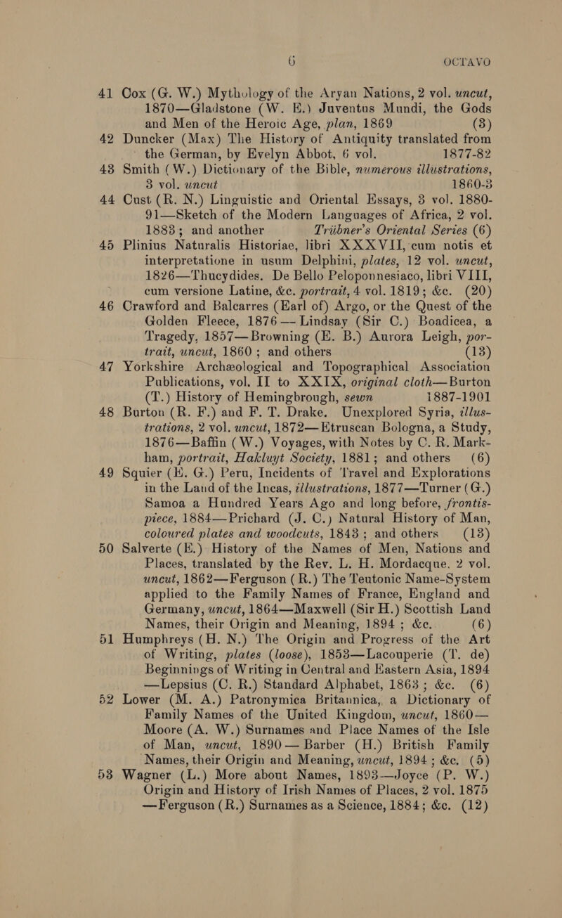 41 42 46 47 48 49 50 51 52 53 9) OCTAVO Cox (G. W.) Mythology of the Aryan Nations, 2 vol. uncut, 1870—Gladstone (W. E.) Juventus Mundi, the Gods and Men of the Heroic Age, plan, 1869 (3) Duncker (Max) The History of Antiquity translated from ' the German, by Evelyn Abbot, 6 vol. 1877-82 Smith (W.) Dictionary of the Bible, nwmerous illustrations, 3 vol. uncut 1860-3 Cust (R. N.) Linguistic and Oriental Hssays, 3 vol. 1880- 91—Sketch of the Modern Languages of Africa, 2 vol. 1883; and another Triibner’ s Oriental Series (6) Plinius Natoralis Historiae, libri XX XVII, cum notis et interpretatione in usum Delphini, plates, 12 vol. uncut, 1826—Thucydides. De Bello Peloponnesiaco, libri VIII, cum versione Latine, &amp;c. portrait, 4 vol. 1819; &amp;c. (20) Crawford and Balcarres (Earl of) Argo, or the Quest of the Golden Fleece, 1876 — Lindsay (Sir C.) Boadicea, a Tragedy, 1857— Browning (EK. B.) Aurora Leigh, por- trait, uncut, 1860; and others (13) Yorkshire Archeological and Topographical Association Publications, vol. II to X XIX, original cloth—Burton (T.) History of Hemingbrough, sewn 1887-1901 Burton (R. F.) and F. T. Drake. Unexplored Syria, ilus- trations, 2 vol. uncut, 1872— Etruscan Bologna, a Study, 1876—Baffin (W.) Voyages, with Notes by C. R. Mark- ham, portrait, Hakluyt Society, 1881; and others (6) Squier (1. G.) Peru, Incidents of ‘Travel and Explorations in the Land of the Incas, ¢/lustrations, 1877—Turner (G.) Samoa a Hundred Years Ago and long before, frontis- ptece, 1884—Prichard (J. C.) Natural History of Man, coloured plates and woodcuts, 1843; and others (13) Salverte (E.) History of the Names of Men, Nations and Places, translated by the Rev. L. H. Mordacque. 2 vol. uncut, 1862—Ferguson (R.) The Teutonic Name-System applied to the Family Names of France, England and Germany, uncut, 1864—Maxwell (Sir H.) Scottish Land Names, their Origin and Meaning, 1894 ; &amp;c. (6) Humphreys (H. N.) The Origin and Progress of the Art of Writing, plates (loose), 1853—Lacouperie (T. de) Beginnings of Writing in Central and Kastern Asia, 1894 —Lepsius (C. R.) Standard Alphabet, 1863; &amp;. (6) Lower (M. A.) Patronymica Britannica, a Dictionary of Family Names of the United Kingdom, uncut, 1860— Moore (A. W.) Surnames and Place Names of the Isle of Man, uncut, 1890— Barber (H.) British Family ‘Names, their Origin and Meaning, wncut, 1894; &amp;e. (5) Wagner (L.) More about Names, 1893-—Joyce (P. W.) Origin and History of Irish Names of Places, 2 vol. 1875 — Ferguson (R.) Surnames as a Science, 1884; &amp;c. (12)