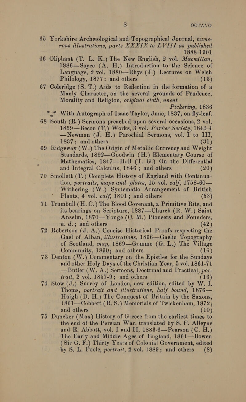 65 Yorkshire Archeological and Topographical Journal, nume- rous illustrations, parts XXXIX to LVIII as published 1888-1901 66 Oliphant (T. L. K.) The New English, 2 vol. Macmillan, 1886—Sayce (A. H.) Introduction to the Science of Language, 2 vol. 1880—Rhys (J.) Lectures on Welsh Philology, 1877; and others (13) 67 Coleridge (S. T.) Aids to Reflection in the formation of a Manly Character, on the several grounds of Prudence, Morality and Religion, original cloth, uncut Pickering, 1836 *,.* With Autograph of Isaac Taylor, June, 1837, on fly-leaf. 68 South (R.) Sermons preached upon several occasions, 2 vol. 1859—Becon (T.) Works, 3 vol. Parker Society, 1843-4 —Newman (J. H.) Parochial Sermons, vol. I to IIT, 1837; and others (31) 69 Ridgeway (W.) The Origin of Metallic Currency and Weight Standards, 1892—Goodwin (H.) Elementary Course of Mathematics, 1847—Hall (T. G.) On the Differential and Integral ‘Caléalts, 1846 ; and others (20) 70 Smollett (T.) Complete History of England with Continua- tion, portraits, maps and plates, 15 vol. calf, 1758-60-— Withering (W.) Systematic Arrangement of British Plants, 4 vol. calf, 1801; and others (53) 71 Trumbull (H.C.) The Blood Covenant, a Primitive Rite, and its bearings on Scripture, 1887—Church (R. W.) Saint Anselm, 1870—Yonge (C. M.) Pioneers and Founders, 72 Robertson (J. A.) Concise Historical Proofs respecting the Gael of Alban, cllustrations, 1866—Gaelic Topography of Scotland, map, 1869—Gomme (G. L.) The Village Community, 1890; and others (16) 73 Denton (W.) Commentary on the Epistles for the Sundays and other Holy Days of the Christian Year, 5 vol. 1861-71 — Butler (W. A.) Sermons, Doctrinal and Practical, por- trait, 2 vol. 1857-9; and others (16) 74 Stow (J.) Survey of London, new edition, edited by W. I. Thoms, portrait and illustrations, half bound, 1876— Haigh (D. H.) The Conquest of Britain by the ous 1861—Cobbett (R. 8S.) Memorials of Twickenham, 1872 and others (10) 75 Duncker (Max) History of Greece from the earliest times to the end of the Persian War, translated by S. F. Alleyne and KE. Abbott, vol. I and ITI, 1883-6—Pearson (C. H.) The Early and Middle Ages of England, 1861—Bowen (Sir G. F.) Thirty Years of Colonial Government, edited by 8. L. Poole, portrait, 2 vol. 1889; and others (8) e