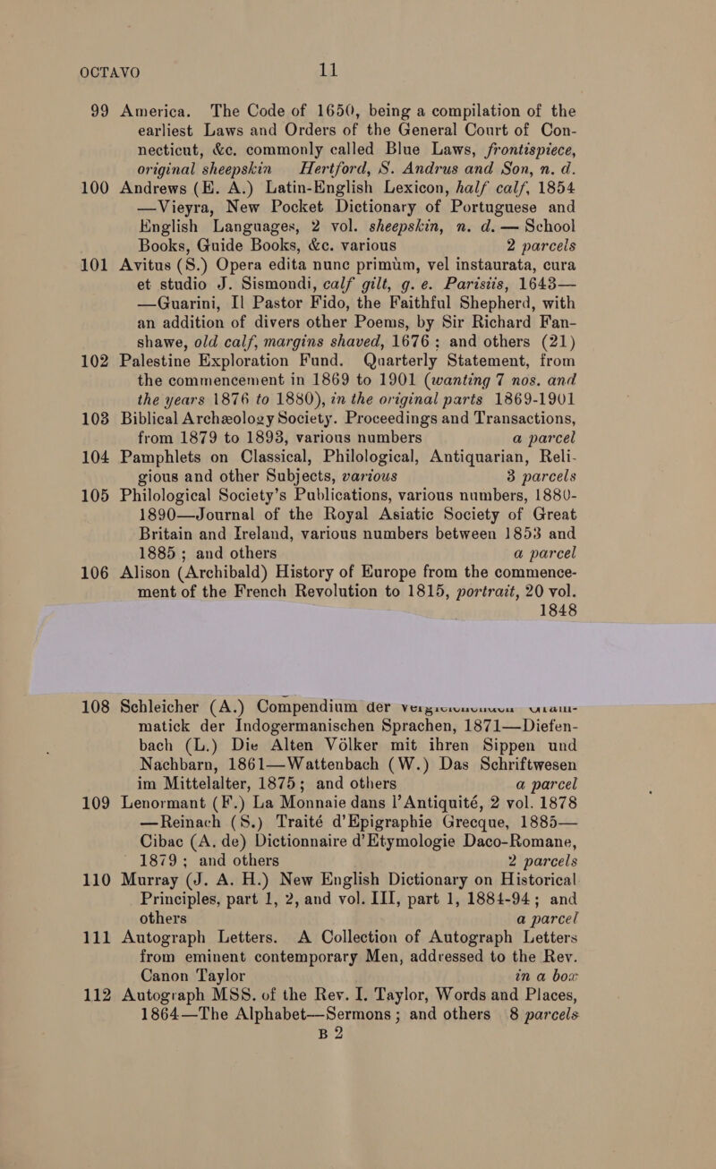 99 100 101 102 103 104 105 106 108 109 110 111 112 America. The Code of 1650, being a compilation of the earliest Laws and Orders of the General Court of Con- necticut, &amp;c. commonly called Blue Laws, frontispiece, original sheepskin Hertford, S. Andrus and Son, n. d. Andrews (HE. A.) Latin-English Lexicon, half calf, 1854 —Vieyra, New Pocket Dictionary of Portuguese and English Languages, 2 vol. sheepskin, n. d. — School Books, Guide Books, &amp;c. various 2 parcels Avitus (S.) Opera edita nunc primum, vel instaurata, cura et studio J. Sismondi, calf gilt, g. e. Paristis, 1643— —Guarini, Il Pastor Fido, the Faithful Shepherd, with an addition of divers other Poems, by Sir Richard Fan- shawe, old calf, margins shaved, 1676: and others (21) Palestine Exploration Fund. Quarterly Statement, from the commencement in 1869 to 1901 (wanting 7 nos. and the years 1876 to 1880), in the original parts 1869-1901 Biblical Archeology Society. Proceedings and Transactions, from 1879 to 1893, various numbers a parcel Pamphlets on Classical, Philological, Antiquarian, Reli- gious and other Subjects, various 3 parcels Philological Society’s Publications, various numbers, 1880- 1890—Journal of the Royal Asiatic Society of Great Britain and Ireland, various numbers between 1853 and 1885 ; and others a parcel Alison (Archibald) History of Europe from the commence- ment of the French Revolution to 1815, portrait, 20 vol. 1848 Schleicher (A.) Compendium der Vergicmuvuuve Urau- matick der Indogermanischen Sprachen, 1871—Diefen- bach (L.) Die Alten Volker mit ihren Sippen und Nachbarn, 1861—Wattenbach (W.) Das Schriftwesen im Mittelalter, 1875; and others a parcel Lenormant (F.) La Monnaie dans l’Antiquité, 2 vol. 1878 —Reinach (S.) Traité d’Epigraphie Grecque, 1885— Cibac (A. de) Dictionnaire d’ Ktymologie Daco-Romane, 1879; and others 2 parcels Murray (J. A. H.) New English Dictionary on Historical Principles, part 1, 2, and vol. III, part 1, 1884-94; and others a parcel Autograph Letters. A Collection of Autograph Letters from eminent contemporary Men, addressed to the Rev. Canon Taylor in a bow Autograph MSS. of the Rev. I. Taylor, Words and Places, B2 