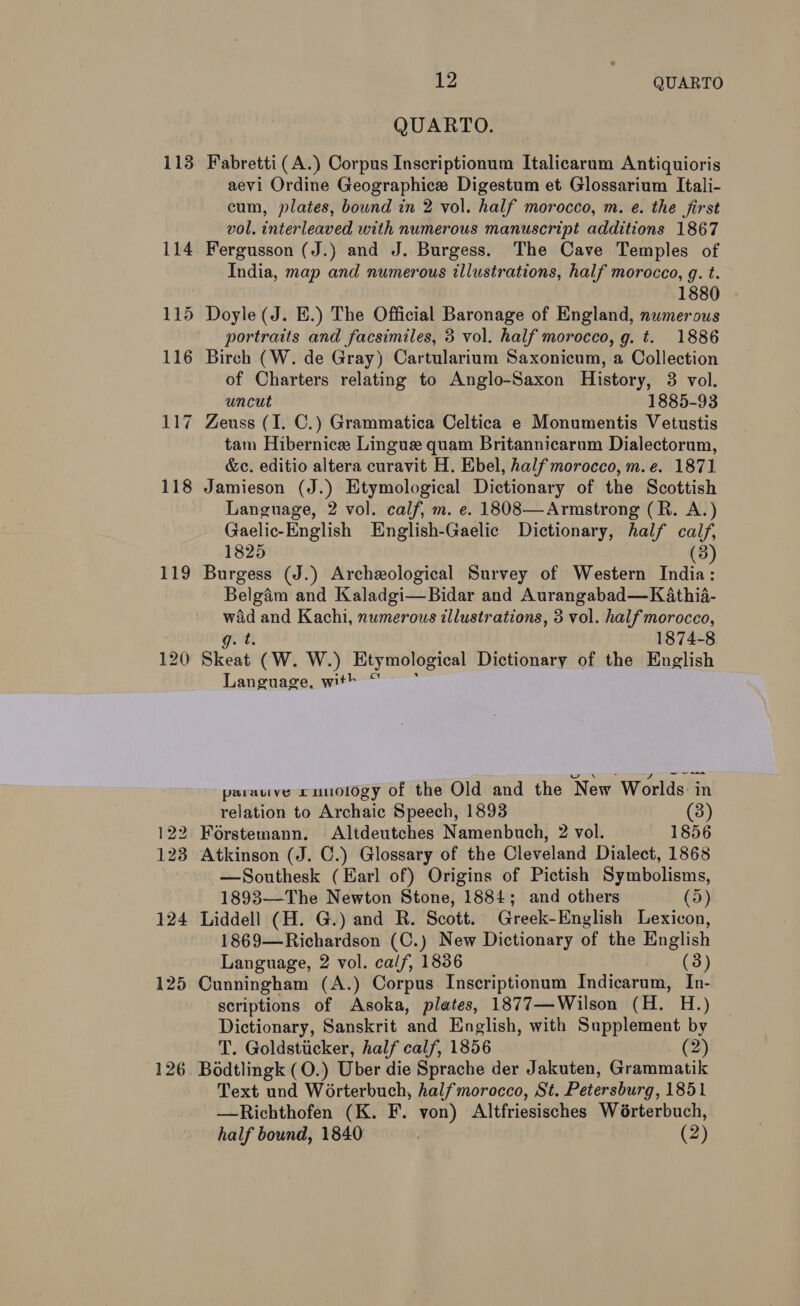 113 119 122 123 124 125 12 QUARTO QUARTO. Fabretti (A.) Corpus Inscriptionum Italicarum Antiquioris aevi Ordine Geographice Digestum et Glossarium Itali- cum, plates, bound in 2 vol. half morocco, m. e. the first vol. interleaved with numerous manuscript additions 1867 Fergusson (J.) and J. Burgess. The Cave Temples of India, map and numerous illustrations, half morocco, g. t. 1880 Doyle (J. BE.) The Official Baronage of England, numerous portraits and facsimiles, 3 vol. half morocco, g. t. 1886 Birch (W. de Gray) Cartularium Saxonicum, a Collection of Charters relating to Anglo-Saxon History, 3 vol. uncut 1885-93 Zeuss (I. C.) Grammatica Celtica e Monumentis Vetustis tam Hibernice Lingue quam Britannicarum Dialectorum, &amp;c. editio altera curavit H. Ebel, half morocco, m.e. 1871 Jamieson (J.) Etymological Dictionary of the Scottish Language, 2 vol. calf, m. e. 1808—Armstrong (R. A.) Gaelic-English English-Gaelic Dictionary, half ae 1825 Burgess (J.) Archeological Survey of Western Indie ; Belgam and Kaladgi—Bidar and Aurangabad—K athia- wad and Kachi, numerous illustrations, 3 vol. half morocco, g. t. 1874-8 Skeat (W. W.) Etymological Dictionary of the English Language, with “ ees parauve cuuology of the Old and the New Worlds: in relation to Archaic Speech, 1893 (3) Forstemann. Altdeutches Namenbuch, 2 vol. 1856 Atkinson (J. C.) Glossary of the Cleveland Dialect, 1868 —Southesk (Earl of) Origins of Pictish Symbolisms, 1893—The Newton Stone, 1884; and others (5) Liddell (H. G.) and R. Scott. Greek-English Lexicon, 1869—Richardson (C.) New Dictionary of the English Language, 2 vol. calf, 1836 (3) Cunningham (A.) Corpus Inscriptionum Indicarum, In- scriptions of Asoka, plates, 1877—Wilson (H. H.) Dictionary, Sanskrit ‘and English, with Supplement by T. Goldsticker, half calf, 1856 (2) Bodtlingk (O.) Uber die Sprache der Jakuten, Grammatik Text und Worterbuch, halfmorocco, St. Petersburg, 1851 —Richthofen (K. F. von) Altfriesisches Wérterbuch,