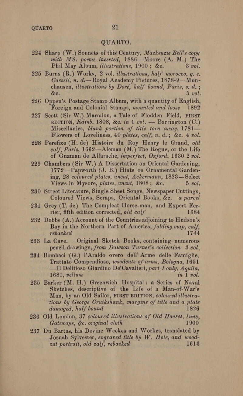 224 225 226 227 228 229 230 231 233 234 235 236 237 QUARTO. Sharp (W.) Sonnets of this Century, Mackenzie Bell’s copy with MS. poems inserted, 1886—Moore (A. M.) The Phil May Album, illustrations, 1900; &amp;e. 3 vol. Burns (R.) Works, 2 vol. illustrations, half morocco, g. e. Cassell, n. d— Royal Academy Pictures, 1878-9—Mun- chausen, illustrations by Dore, half bound, Paris, s. d. ; &amp;e. 5 vol. Oppen’s Postage Stamp Album, with a quantity of English, Foreign and Colonial Stamps, mounted and loose 1892 Scott (Sir W.) Marmion, a Tale of Flodden Field, FIRST EDITION, Hdinb. 1808, &amp;e. in 1 vol. — Barrington (C.) Miscellanies, blank portion of title torn away, 1781— Flowers of Loveliness, 40 plates, calf, n. d.; &amp;c. 4 vol. Perefixe (H. de) Histoire du Roy Henry le Grand, old calf, Paris, 1662—-Aleman (M.) The Rogue, or the Life of Guzman de Alfarache, imperfect, Oxford, 1630 2 vol. Chambers (Sir W.) A Dissertation on Oriental Gardening, 1772—-Papworth (J. B.) Hints on Ornamental Garden- ing, 28 coloured plates, uncut, Ackermann, 1823—Select Views in Mysore, plates, uncut, 1808; &amp;e. 5 vol. Street Literature, Single Sheet Songs, Newspaper Cuttings, Coloured Views, Scraps, Oriental Books, &amp;e. a parcel Grey (T. de) The Compleat Horse-man, and Expert Fer- rier, fifth edition corrected, old calf 1684 Dobbs (A.) Account of the Countries adjoining to Hudson’s Bay in the Northern Part of America, folding map, cal, rebacked 17 La Cave. Original Sketch Books, containing numerous pencil drawings, from Dawson Turner’s collection 3 vol, Bombaci (G.) l’Araldo overo dell’ Arme delle Famiglie, Trattato Compendioso, woodcuts of arms, Bologna, 1651 —I] Delitioso Giardino De’Cavalieri, part J only, Aquila, 1681, vellum nm 1 vol. Barker (M. H.) Greenwich Hospital: a Series of Naval Sketches, descriptive of the Life of a Man-of-War’s Man, by an Old Sailor, FIRST EDITION, coloured illustra- tions by George Cruikshank, margins of title and a plate damaged, half bound 1826 Old London, 37 coloured illustrations of Old Houses, Inns, Gateways, fc. original cloth 1900 Du Bartas, his Devine Weekes and Workes, translated by Josuah Sylvester, engraved title by W. Hole, and wood- cut portrait, old calf, rebacked 1613