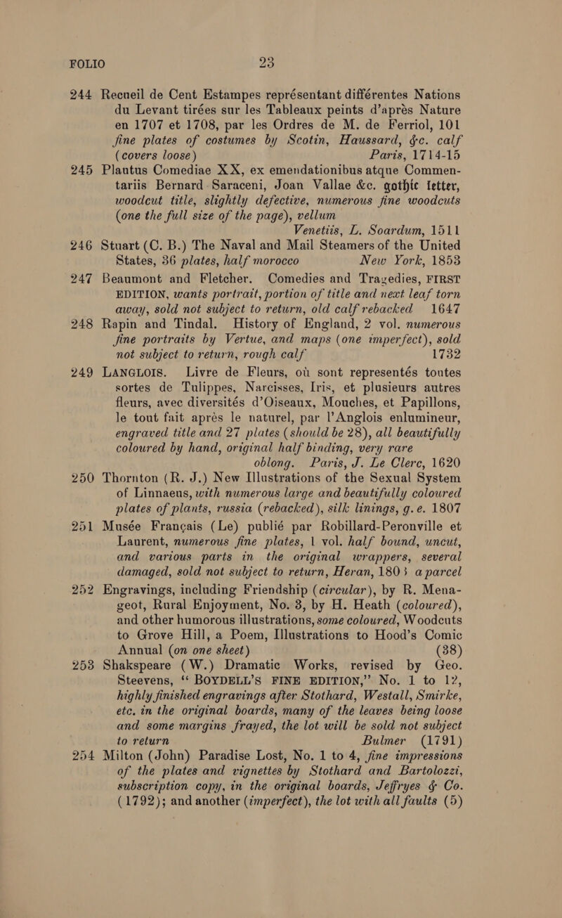 245 253 254 du Levant tirées sur les Tableaux peints d’apres Nature en 1707 et 1708, par les Ordres de M. de Ferriol, 101 jine plates of costumes by Scotin, Haussard, &amp;c. calf (covers loose) Paris, 1714-15 Plautus Comediae XX, ex emendationibus atque Commen- tariis Bernard -Saraceni, Joan Vallae &amp;c. gothic Ietter, woodcut title, slightly defective, numerous fine woodcuts (one the full size of the page), vellum Venetiis, L. Soardum, 1511 Stuart (C. B.) The Naval and Mail Steamers of the United States, 36 plates, half morocco New York, 1853 Beaumont and Fletcher. Comedies and Trayvedies, FIRST EDITION, wants portrait, portion of title and next leaf torn away, sold not subject to return, old calf rebacked 1647 Rapin and Tindal. History of England, 2 vol. numerous fine portraits by Vertue, and maps (one imperfect), sold not subject to return, rough calf 1 LANGLOIS. Livre de Fleurs, ot sont representés toutes sortes de Tulippes, Narcisses, Iris, et plusieurs autres fleurs, avec diversités d’Oiseaux, Mouches, et Papillons, le tout fait apres le naturel, par l’Anglois enlumineur, engraved title and 27 plates (should be 28), all beautifully coloured by hand, original half binding, very rare oblong. Paris, J. Le Clerc, 1620 Thornton (R. J.) New Illustrations of the Sexual System of Linnaeus, with numerous large and beautifully colowred plates of plants, russia (rebacked), silk linings, g.e. 1807 Musée Francais (Le) publié par Robillard-Peronville et Laurent, numerous fine plates, | vol. half bound, uncut, and various parts in the criginal wrappers, several damaged, sold not subject to return, Heran, 1803 a parcel Engravings, including Friendship (circular), by R. Mena- geot, Rural Enjoyment, No. 3, by H. Heath (coloured), and other humorous illustrations, some coloured, W oodcuts to Grove Hill, a Poem, Illustrations to Hood’s Comic Annual (on one sheet) (38) Shakspeare (W.) Dramatic Works, revised by Geo. Steevens, ‘* BOYDELL’S FINE EDITION,” No. 1 to 12, highly finished engravings after Stothard, Westall, Smirke, etc, in the original boards, many of the leaves being loose and some margins frayed, the lot will be sold not subject to return Bulmer (1791) Milton (John) Paradise Lost, No. 1 to 4, fine impressions of the plates and vignettes by Stothard and Bartolozzt, subscription copy, in the original boards, Jeffryes &amp; Co. (1792); and another (¢mperfect), the lot with all faults (5)