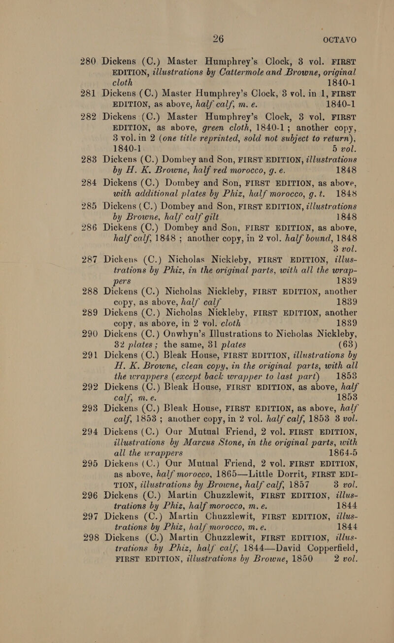 294 295 296 297 298 26 OCTAVO Dickens (C.) Master Humphrey’s Clock, 3 vol. FIRST EDITION, tllustrations by Cattermole and Browne, original cloth 1840-1 Dickens (C.) Master Humphrey’s Clock, 3 vol. in 1, FIRST EDITION, as above, half calf, m. e. 1840-1 Dickens (C.) Master Humphrey’s Clock, 3 vol. FIRST EDITION, as above, green cloth, 1840-1; another copy, 3 vol.in 2 (one title reprinted, sold not subject to return), 1840-1. 5 vol. Dickens (C.) Dombey and Son, FIRST EDITION, illustrations by H. K. Browne, half red morocco, g. e. 1848 Dickens (C.) Dombey and Son, FIRST EDITION, as above, with additional plates by Phiz, half morocco, g.t. 1848 Dickens (C.) Dombey and Son, FIRST EDITION, zllustrations by Browne, half calf gilt 1848 Dickens (C.) Dombey and Son, FIRST EDITION, as above, half calf, 1848 ; another copy, in 2 vol. half bound, 1848 3 vol. Dickens (C.) Nicholas Nickleby, FIRST EDITION, illus- trations by Phiz, in the original parts, with all the wrap- pers 1839 Dickens (C.) Nicholas Nickleby, FIRST EDITION, another copy, as above, half calf 1839 Dickens (C.) Nicholas Nickleby, FIRST EDITION, another copy, as aboye, in 2 vol. cloth 1839 Dickens (C.) Onwhyn’s Illustrations to Nicholas Nickleby, 32 plates; the same, 31 plates (63) Dickens (C.) Bleak House, FIRST EDITION, illustrations by H, K. Browne, clean copy, in the original parts, with all the wrappers (except back wrapper to last part) 1858 Dickens (C.) Bleak House, FIRST EDITION, as above, half calf, m.e. 1853 Dickens (C.) Bleak House, FIRST EDITION, as above, half calf, 1853 ; another copy, in 2 vol. half calf, 1853 3 vol. Dickens (C.) Our Mutual Friend, 2 vol. FIRST EDITION, illustrations by Marcus Stone, in the original parts, with all the wrappers 1864-5 Dickens (C.) Our Mutual Friend, 2 vol. FIRST EDITION, as above, half morocco, 1865—Little Dorrit, FIRST EDI- TION, ¢ilustrations by Browne, half calf, 1857 3 vol. Dickens (C.) Martin Chuzzlewit, FIRST EDITION, dllus- trations by Phiz, half morocco, m. e. 1844 Dickens (C.) Martin Chuzzlewit, FIRST EDITION, ¢llus- trations by Phiz, half morocco, m. e. 1844 Dickens (C.) Martin Chuzzlewit, FIRST EDITION, ilus- trations by Phiz, half calf, 1844—David Copperfield,