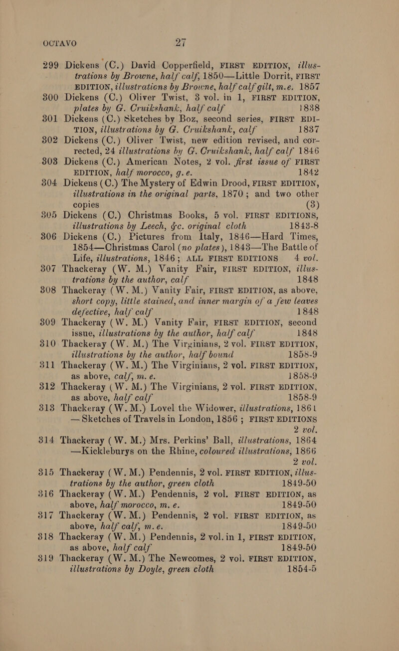 299 300 301 502 303 304 305 306 307 308 309 310 31] od Dickens (C.) David Copperfield, FIRST EDITION, illus- trations by Browne, half calf, 1850—Little Dorrit, FIRST EDITION, ¢llustrations by Browne, half calf gilt, m.e. 1857 Dickens (C.) Oliver Twist, 3 vol. in 1, FIRST EDITION, plates by G. Cruikshank, half calf 1838 Dickens (C.) Sketches by Boz, second series, FIRST EDI- TION, tllustrations by G. Cruikshank, calf 1837 Dickens (C.) Oliver Twist, new edition revised, and cor- rected, 24 illustrations by G. Cruikshank, half calf 1846 Dickens (C.) American Notes, 2 vol. jirst issue of FIRST EDITION, half morocco, g. e. 1842 Dickens (C.) The Mystery of Edwin Drood, FIRST EDITION, illustrations in the original parts, 1870; and two other copies (3) Dickens (C.) Christmas Books, 5 vol. FIRST EDITIONS, illustrations by Leech, gc. original cloth 1843-8 Dickens (C.) Pictures from Italy, 1846—Hard Times, 1854—Christmas Carol (no plates ), 1843—The Battle of Life, cllustrations, 1846; ALL FIRST EDITIONS 4 vol. Thackeray (W. M.) Vanity Fair, FIRST EDITION, illus- trations by the author, calf 1848 Thackeray (W.M.) Vanity Fair, FIRST EDITION, as above, short copy, little stained, and inner margin of a few leaves defective, half calf 1848 Thackeray (W. M.) Vanity Fair, FIRST EDITION, second issue, illustrations by the author, half calf 1848 Thackeray (W. M.) The Virginians, 2 vol. FIRST EDITION, illustrations by the author, half bound 1858-9 Thackeray (W. M.) The Virginians, 2 vol. FIRST EDITION, as above, calf, m. e. 1858-9 Thackeray (W. M.) The Virginians, 2 vol. FIRST EDITION, as above, half calf 1858-9 Thackeray (W.M.) Lovel the Widower, zllustrations, 1861 — Sketches of Travels in London, 1856 ; FIRST EDITIONS 2 vol. Thackeray (W. M.) Mrs. Perkins’ Ball, dlustrations, 1864 —Kickleburys on the Rhine, coloured illustrations, 1866 2 vol. Thackeray (W.M.) Pendennis, 2 vol. FIRST EDITION, illus- trations by the author, green cloth 1849-50 Thackeray (W.M.) Pendennis, 2 vol. FIRST EDITION, as above, half morocco, m. e. 1849-50 Thackeray (W.M.) Pendennis, 2 vol. FIRST EDITION, as above, half calf, m.e. 1849-50 Thackeray (W. M.) Pendennis, 2 vol.in 1, FIRST EDITION, as above, half calf 1849-50 Thackeray (W.M.) The Newcomes, 2 vol. FIRST EDITION, illustrations by Doyle, green cloth 1854-5