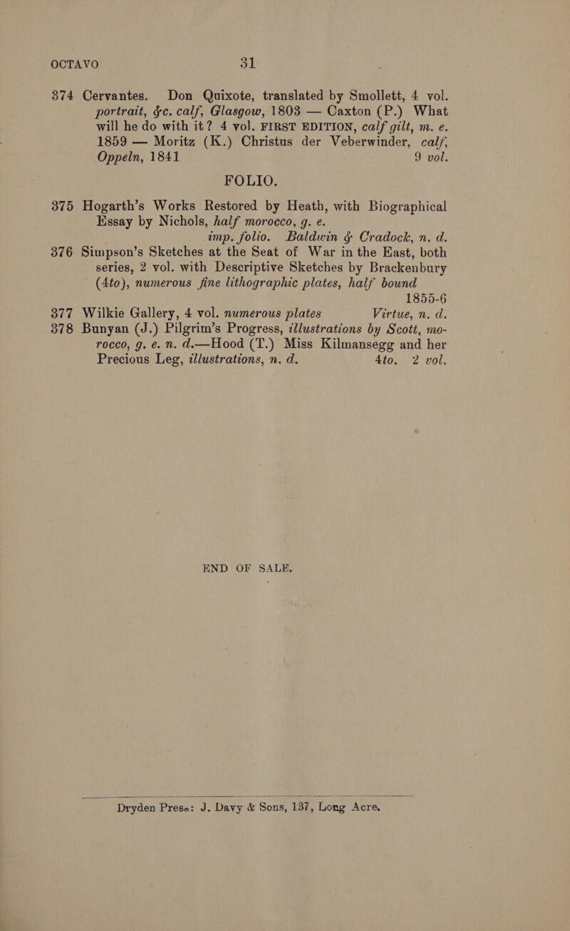 374 Cervantes. Don Quixote, translated by Smollett, 4 vol. portrait, &amp;c. calf, Glasgow, 1803 — Caxton (P.) What will he do with it? 4 vol. FIRST EDITION, calf gilt, m. e. 1859 — Moritz (K.) Christus der Veberwinder, cal/; Oppeln, 1841 9 vol. FOLIO. 375 Hogarth’s Works Restored by Heath, with Biographical Essay by Nichols, half morocco, 9. e. imp. folio. Baldwin &amp;¢ Cradock, n. d. 376 Simpson’s Sketches at the Seat of War in the East, both series, 2 vol. with Descriptive Sketches by Brackenbury (4to), numerous fine lithographic plates, half bound 1855-6 377 Wilkie Gallery, 4 vol. numerous plates Virtue, n. d. 378 Bunyan (J.) Pilgrim’s Progress, illustrations by Scott, mo- rocco, g. €. n. d.—Hood (T.) Miss Kilmansegg and her Precious Leg, illustrations, n. d. 4to. 2 vol. END OF SALE,  “Dryden Press: J. Davy &amp; Sons, 137, Long Acre.