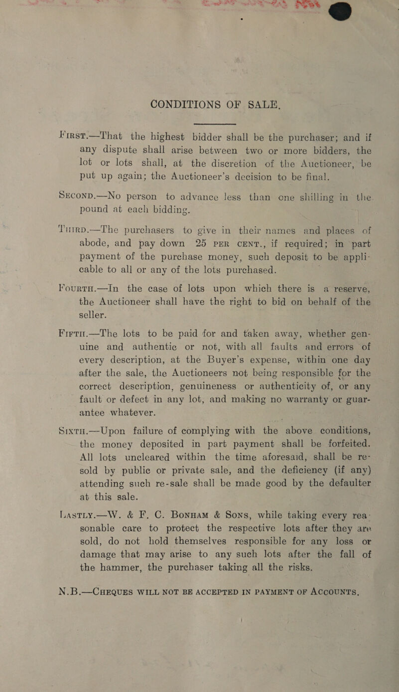 s CONDITIONS OF SALE, Hirst.—That the highest bidder shall be the purchaser; and if any dispute shall arise between two or more bidders, the lot or lots shall, at the discretion of the Auctioneer, be put up again; the Auctioneer’s decision to be final. SECOND.—No person to advance less than one shilling in the pound at each bidding. Tutrp.—The purchasers to give in their names and places of abode, and pay down 25 PER cENT., if required; in part payment of the purchase money, such deposit to be appli- cable to all or any of the lots purchased. FourtH.—In the case of lots upon which there is a reserve, the Auctioneer shall have the right to bid on behalf of the seller. Firti.—The lots to be paid for and taken away, whether gen- uine and authentic or not, with all faults and errors of every description, at the Buyer’s expense, within one day after the sale, the Auctioneers not being responsible for the correct description, genuineness or authenticity of, or any fault or defect in any lot, and making no warranty or guar- antee whatever. Sixtu.—Upon failure of complying with the above conditions, the money deposited in part payment shall be forfeited. All lots uncleared within the time aforesaid, shall be re- sold by public or private sale, and the deficiency (if any) attending such re-sale shall be made good by the defaulter at this sale. Lastty.—W. &amp; F, C. Bonnam &amp; Sons, while taking every rea- sonable care to protect the respective lots after they are sold, do not hold themselves responsible for any loss or damage that may arise to any such lots after the fall of the hammer, the purchaser taking all the risks. N.B.—CHEQUES WILL NOT BE ACCEPTED IN PAYMENT OF ACCOUNTS,