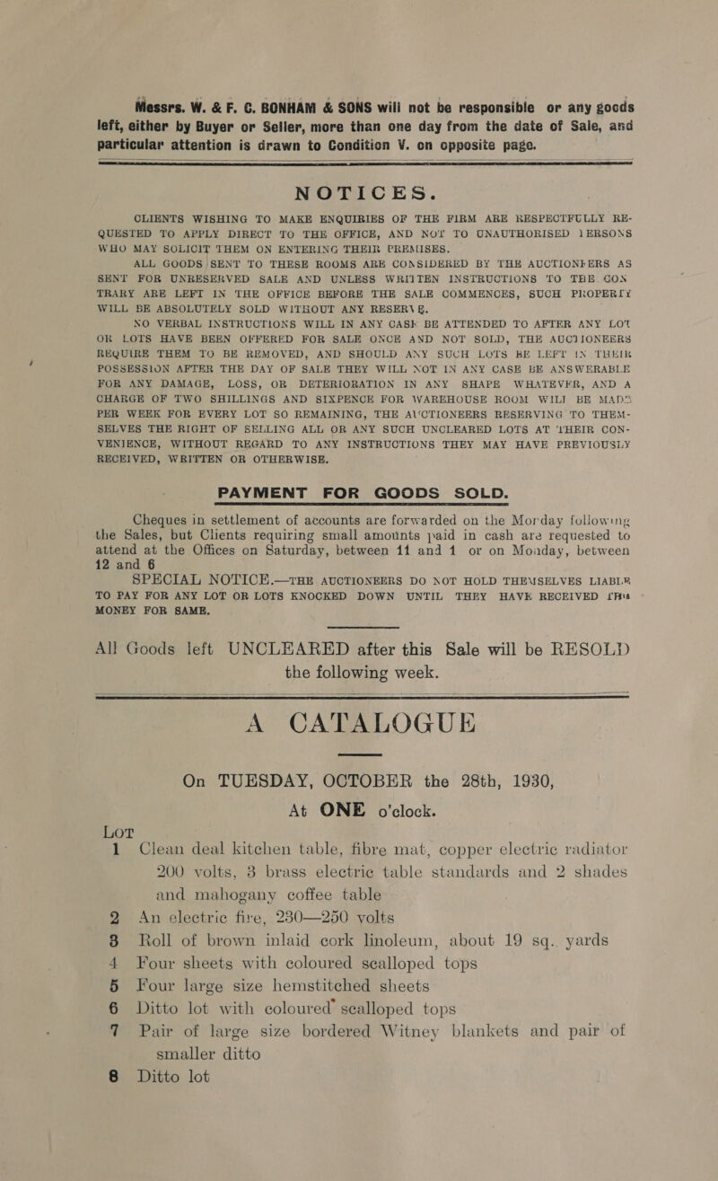 Messrs. W. &amp; F. GC. BONHAM &amp; SONS wili not be responsible or any goods lefi, either by Buyer or Seller, more than one day from the date of Sale, and particular attention is drawn to Condition V. on opposite page.   NOTICES. CLIENTS WISHING TO MAKE ENQUIRIES OF THE FIRM ARE RESPECTFULLY RE- QUESTED TO APPLY DIRECT TO THE OFFICE, AND NOT TO UNAUTHORISED 1ERSONS WHO MAY SOLICIT THEM ON ENTERING THEIR PREMISES. ALL GOODS SENT TO THESE ROOMS ARE CONSIDERED BY THH AUCTIONIFERS AS SENT FOR UNRESERVED SALE AND UNLESS WRIITEN INSTRUCTIONS TO THE. CON TRARY ARE LEFT IN THE OFFICE BEFORE THE SALE COMMENCES, SUCH PROPERIY WILL BE ABSOLUTELY SOLD WITHOUT ANY RESERV E&amp;. NO VERBAL INSTRUCTIONS WILL IN ANY CASH BE ATTENDED TO AFTER ANY LOT OR LOTS HAVE BEEN OFFERED FOR SALE ONCE AND NOT SOLD, THE AUCTIONEERS REQUIRE THEM TO BE REMOVED, AND SHOULD ANY SUCH LOTS BE LEFT [(N THEIR POSSESSION AFTER THE DAY OF SALE THEY WILL NOT IN ANY CASE BE ANSWERABLE FOR ANY DAMAGE, LOSS, OR DETERIORATION IN ANY SHAPE WHATEVER, AND A CHARGE OF TWO SHILLINGS AND SIXPENCE FOR \WAREHOUSE ROOM WILI BE MAN'S PER WEEK FOR EVERY LOT SO REMAINING, THE A\'CTIONEERS RESERVING TO THEM- SELVES THE RIGHT OF SELLING ALL OR ANY SUCH UNCLEARED LOTS AT ''tHEIR CON- VENIENCE, WITHOUT REGARD TO ANY INSTRUCTIONS THEY MAY HAVE PREVIOUSLY RECEIVED, WRITTEN OR OTHERWISE. PAYMENT FOR GOODS SOLD. Cheques in settlement of accounts are forwarded on the Morday following the Sales, but Clients requiring small amounts jaid in cash are requested to attend at the Offices on Saturday, between 11 and 1 or on Moiaday, between 12 and § SPECIAL NOTICE.—rHE avcTIONEERS DO NOT HOLD THEMSELVES LIABL® TO PAY FOR ANY LOT OR LOTS KNOCKED DOWN UNTIL THEY HAVE RECEIVED IAs MONEY FOR SAME, All Goods left UNCLEARED after this Sale will be RESOLD the following week. A CATALOGUE On TUESDAY, OCTOBER the 28th, 1930, At ONE o'clock.   Lot 1 Clean deal kitchen table, fibre mat, copper electric radiator 200 volts, 3 brass electric table standards and 2 shades and mahogany coffee table 2 An electric fire, 230—250 volts 8 Roll of brown inlaid cork linoleum, about 19 sq. yards 4 Four sheets with coloured sealloped tops 5 Four large size hemstitched sheets 6 Ditto lot with coloured’ scalloped tops 7 Pair of large size bordered Witney blankets and pair of smaller ditto 8 Ditto lot