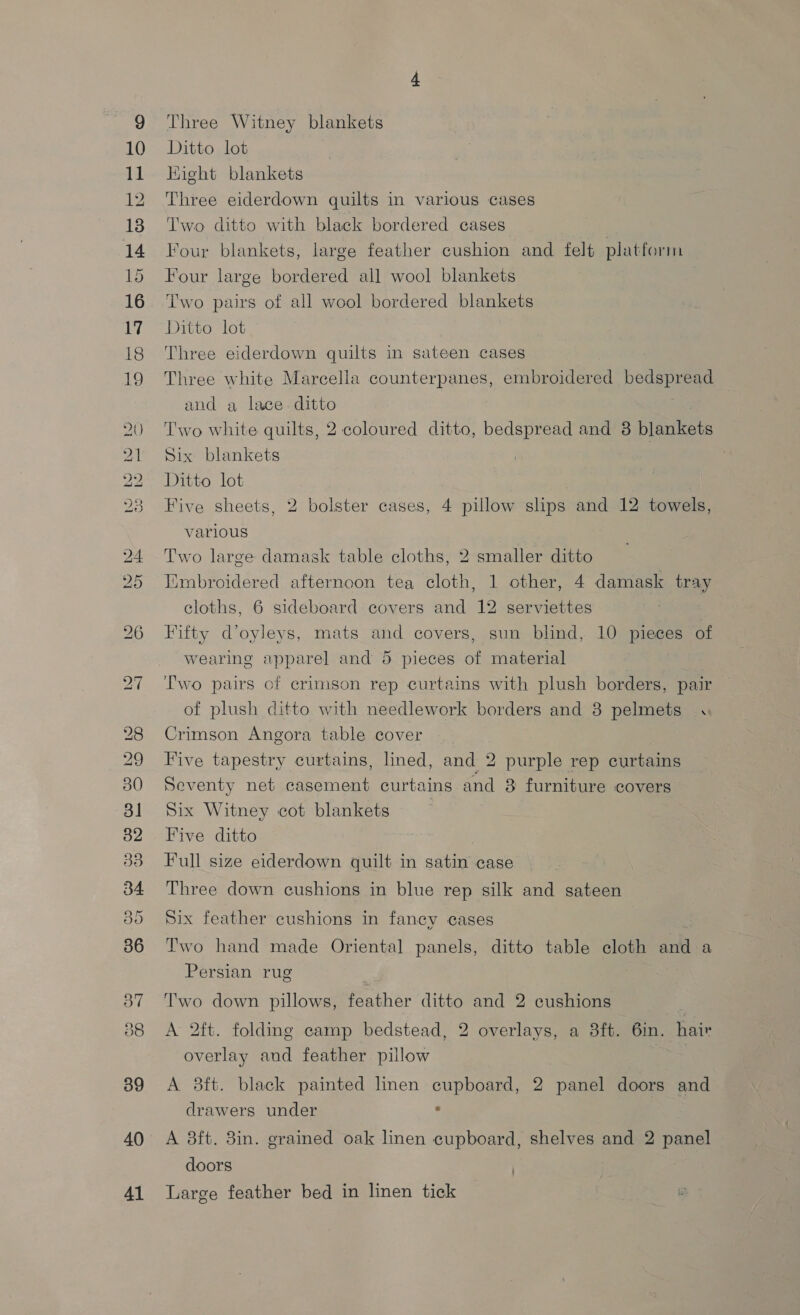 10 11 12 el nent apc on Go COV CO I Cou tC. —_ ~~ Ro DS ROS 2 Ww oa a OE NS) Ou #® 37 39 40 41 Three Witney blankets Ditto lot Kight blankets Three eiderdown quilts in various cases Two ditto with black bordered cases Four blankets, large feather cushion and felt platform Four large bordered all wool blankets Two pairs of all wool bordered blankets Ditto lot Three eiderdown quilts in sateen cases Three white Marcella counterpanes, embroidered bedspread and a lace. ditto Two white quilts, 2 coloured ditto, bedspread and 8 blankets Six blankets Ditto lot . Five sheets, 2 bolster cases, 4 pillow slips and 12 towels, various Two large damask table cloths, 2 smaller ditto Embroidered afternoon tea cloth, 1 other, 4 damask tray cloths, 6 sideboard covers and 12 serviettes Fifty d’oyleys, mats and covers, sun blind, 10 pieces of wearing apparel and 5 pieces of material Two pairs of crimson rep curtains with plush borders, pair of plush ditto with needlework borders and 3 pelmets « Crimson Angora table cover | Five tapestry curtains, lined, and 2 purple rep curtains Seventy net casement curtains and 8 furniture covers Six Witney cot blankets Five ditto Full size eiderdown quilt in satin case Three down cushions in blue rep silk and sateen Six feather cushions in fancy cases Two hand made Oriental panels, ditto table cloth and a Persian rug Two down pillows, feather ditto and 2 cushions : A 2ft. folding camp bedstead, 2 overlays, a 8ft. 6in. hair overlay and feather pillow A 8ft. black painted linen cupboard, 2 panel doors and drawers under : A 3ft. 3in. grained oak linen cupboard, shelves and 2 panel doors Large feather bed in linen tick