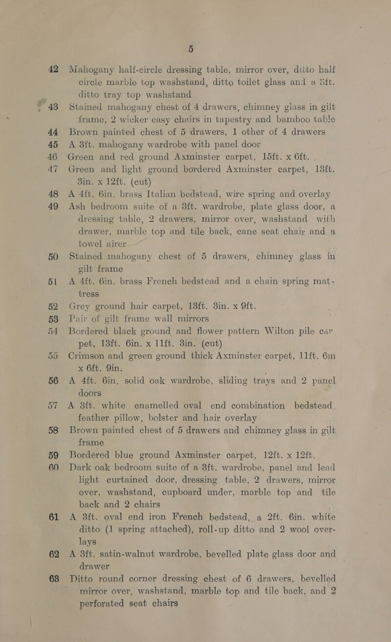 42 db 45 46 48 49 50) 58 59 60 61 62 5 } Mahogany half-circle dressing table, mirror over, ditto half circle marble top washstand, ditto toilet glass and a oft. ditto tray top washstand Stained mahogany chest of 4 drawers, chimney glass in gilt frame, 2 wicker easy chairs in tapestry and bamboo table Brown painted chest of 5 drawers, 1 other of 4 drawers A 3ft. mahogany wardrobe with panel door Green and red ground Axminster carpet, 1ldft. x 6ft. Green and hght ground bordered Axminster carpet, 138ft. din. x 12ft. (cut) A 4ft. 6in. brass Italian bedstead, wire spring and overlay Ash bedroom suite of a 8ft. wardrobe, plate glass door, a dressing table, 2 drawers, mirror over, washstand with drawer, marble top and tile back, cane seat chair and a towel airer Stained mahogany chest of 5 drawers, chimney glass in cilt frame A 4ft. 6in. brass French bedstead and a chain spring mat- tress Grey ground hair carpet, 18ft. 3in. x 9ft. Pair of gilt frame wall mirrors Bordered black ground and flower pattern Wilton pile car. pet, 13ft. 6in. x 11ft. 3in. (cut) Crimson and green ground thick Axminster carpet, 11ft. 6in x 6ft. Qin. A 4ft. 6in. solid oak wardrobe, sliding trays and 2 panel doors A 8ft. white enamelled oval end combination bedstead, feather pillow, bolster and hair overlay | Brown painted chest of 5 drawers and chimney glass in gilt frame Bordered blue ground Axminster carpet, 12ft. x 12ft. Dark oak bedroom suite of a 8ft. wardrobe, panel and lead light curtained door, dressing table, 2 drawers, mirror over, washstand, cupboard under, marble top and _ tile back and 2 chairs | A 8ft. oval end iron French bedstead, a 2ft. 6in. white ditto (1 spring attached), roll-up ditto and 2 wool over- lays A 38ft. satin-walnut wardrobe, bevelled plate glass door and drawer Ditto round corner dressing chest of 6 drawers, bevelled mirror over, washstand, marble top and tile back, and 2 perforated seat chairs