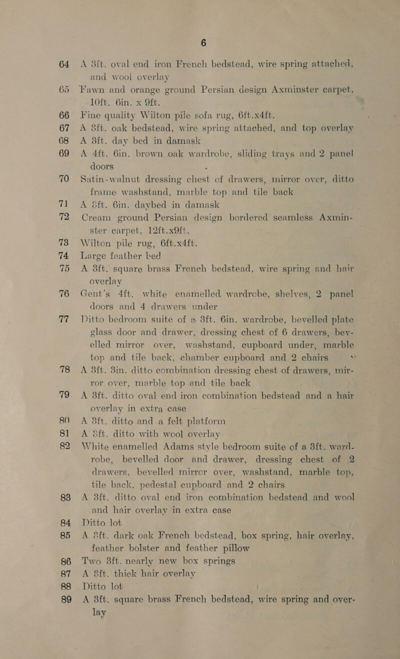 68 69 70 71 72 73 74 75 76 77 78 80 81 82 83 84 85 86 87 88 89 6 A 8ft. oval end iron French bedstead, wire spring attached, and wool overlay Fawn and orange ground Persian design Axminster carpet, -lOft. 6in. x Oft. Fine quality Wilton pile sofa rug, 6ft.x4ft. A 8ft. oak bedstead, wire spring attached, and top overlay A 8ft. day bed in damask A 4ft. 6in. brown oak wardrobe, sliding trays and 2 panel doors ; Satin-walnut dressing chest of drawers, mirror over, ditto frame washstand, marble top and tile back A &amp;ft. 6in. daybed in damask Cream ground Persian design bordered seamless Axmin- ster carpet, 12ft.x9ft. Wilton pile rug, 6ft.x4ft. Large feather bed A 8ft. square brass French bedstead, wire spring and hair overlay Gent's 4ft. white enamelled wardrcbe, shelves, 2 panel doors and 4 drawers under Ditto bedroom suite of a 8ft. 6in. wardrobe, bevelled plate glass door and drawer, dressing chest of 6 drawers, bev- elled mirror over, washstand, cupboard under, marble top and tile back, chamber cupboard and 2 chairs . A 8ft. 8in. ditto combination dressing chest of drawers, mir- ror over, marble top and tile back A 3ft. ditto oval end iron combination bedstead and a hair overlay in extra case A 8ft. ditto and-a felt platform A &amp;ft. ditto with wool overlay White enamelled Adams style bedroom suite of a 8ft. ward- robe, bevelled door and drawer, dressing chest of 2 drawers, bevelled mirrcr over, washstand, marble top, tile back, pedestal cupboard and 2 chairs A 8ft. ditto oval end iron combination bedstead and wool and hair overlay in extra case Ditto lot A ®ft. dark oak French bedstead, box spring, hair overlay, feather bolster and feather pillow Two 8ft. nearly new box springs A aft. thick hair overlay Ditto lot ) A 3ft. square brass French bedstead, wire spring and over- lay