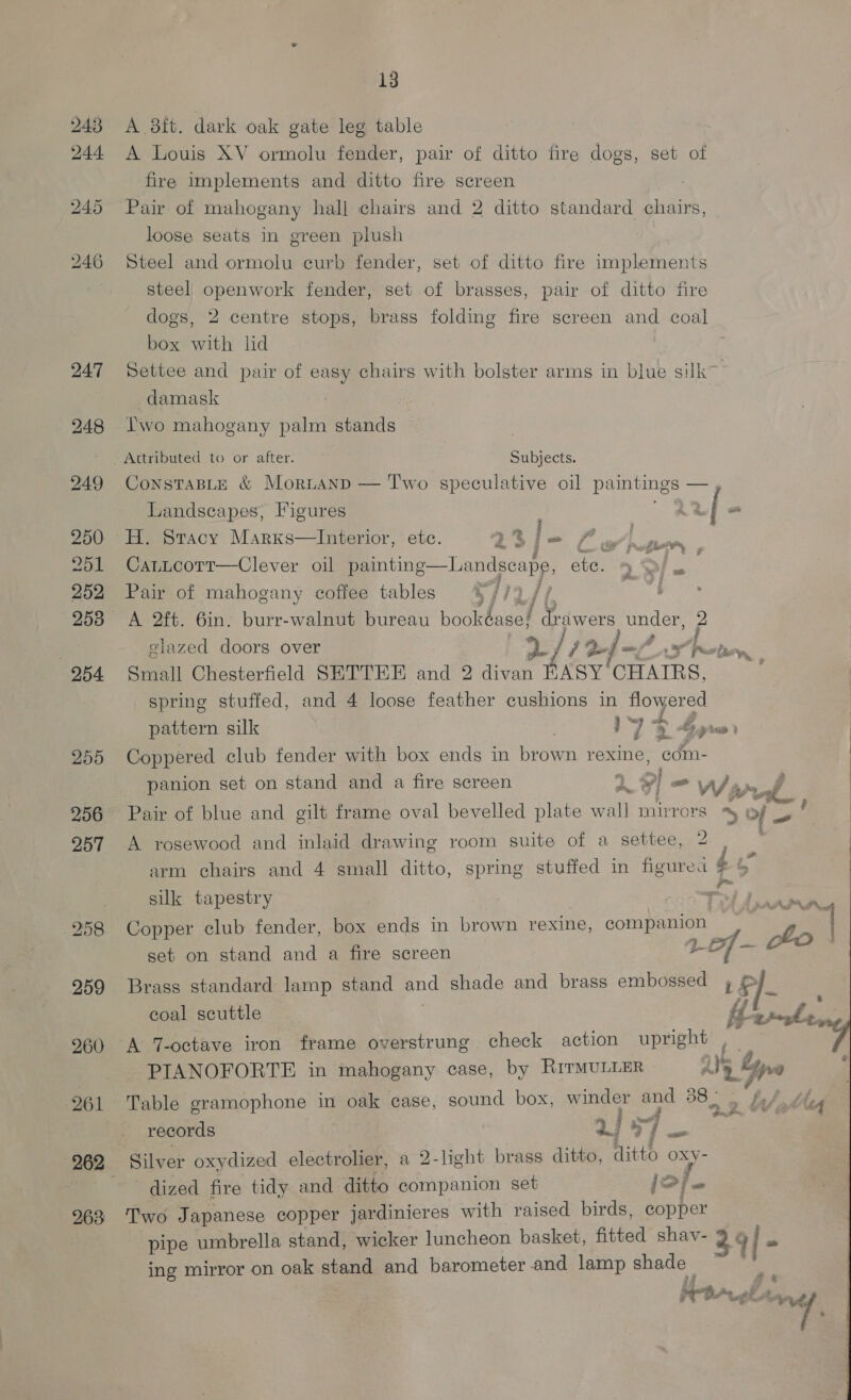 243 244. 247 249 250 251 252 253 OBA 255 256 257 258 259 260 263 13 A 8ft. dark oak gate leg table A Louis XV ormolu fender, pair of ditto fire dogs, set of fire implements and ditto fire screen Pair of mahogany hall chairs and 2 ditto standard chairs, loose seats in green plush Steel and ormolu curb fender, set of ditto fire implements steel) openwork fender, set of brasses, pair of ditto fire dogs, 2 centre stops, brass folding fire screen and coal box with lid Settee and pair of easy chairs with bolster arms in blue silk~ damask Iwo mahogany palm stands Attributed to or after. Subjects. ConsTaBLE &amp; Moritanp — Two speculative oil paintings — Landscapes, Figures Ad | “ H. Stacy Marxs—lInterior, etc. 1% Pas eg WP CatLcott—Clever oil painting Pair of mahogany coffee tables  Dandecape ete. &gt; &gt;] = A 2ft. 6in. burr-walnut bureau bookéase! Drawers under, elazed doors over 2) / f Qf -/ Lp Small Chesterfield SETTEE and 2 divan HASY’ CHAIRS, spring stuffed, and 4 loose feather cushions in eg Oe pattern silk | IJ 2 bys 0) Coppered club fender with box ends in brown rexine, com- panion set on stand and a fire screen 1] = Wi vel Pair of blue and gilt frame oval bevelled plate wall mirrors Sole A rosewood and inlaid drawing room suite of a settee, 2 ' arm chairs and 4 small ditto, spring stuffed in figurea i sik tapestry .. ae Copper club fender, box ends in brown rexine, companion | te set on stand and a fire screen LP] Brass standard lamp stand and shade and brass embossed 4 J coal scuttle A FON Pe A 7-octave iron frame overstrung check action upright ie : PIANOFORTE in mahogany case, by RITMULLER i's Gre Table gramophone in oak case, sound box, winder = le Oh ae i J otte records J af i. ey Silver oxydized electrolier, a 2-light brass ditto, itt OXy- dized fire tidy and ditto companion set Td Two Japanese copper jardinieres with raised birds, copper pipe umbrella stand, wicker luncheon basket, fitted shav- 3 y i’ + ing mirror on oak stand and barometer and lamp sie Se Bika &amp;