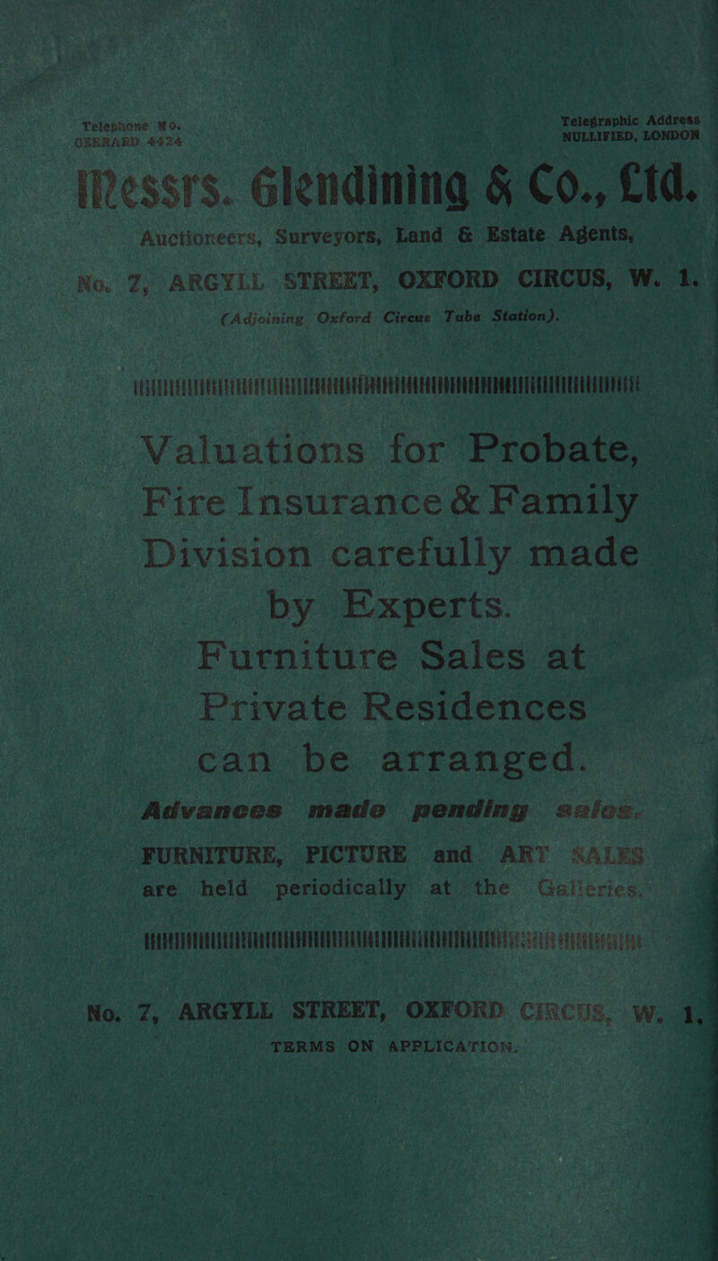 Telephone NO. ‘ ‘Telegraphic Address : GERRARD 4424 NULLIFIED, heaidiageda re [Ressr's. lendining a8 Co., Ltd. Auctioneers, Surveyors, Land &amp; Estate Agents, ra ? | _ 7, ARGYLL STREET, OXFORD CIRCUS, Ww. 1, . Adjoining i betias Crea Tube Station). ae | :   ~ HLERLUALLANEATULEE ee . Valuations for Probate, Fire Insurance &amp; Pari | Division carefully made — by Experts. oe ‘Furniture Sales at Private Residences can be arranged. Advances made pending sales. FURNITURE, PICTURE and ART SALYS ke held periodically ‘at ‘the Galleries. nc a No. 7, ARGYLL STREET, OXFORD CiRcus, Ww. 1.) TERMS ON APPLICATION, , a 