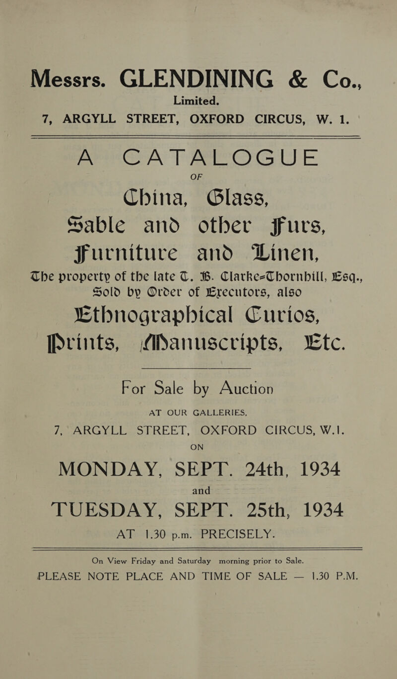 Messrs. GLENDINING &amp; Cea., Limited. 7, ARGYLL STREET, OXFORD CIRCUS, W. 1. A CATALOGUE China, hGlase. Sable and other furs, furniture and Linen, The property of the late C. B. Clarke-eThbornbill, Lsq., Sold by Order of Brecutors, also “Ethnographical Curios, Prints, ANanuscvripts, tc.   For Sale by Auction AT OUR GALLERIES, 7, ARGYLL STREET, OXFORD CIRCUS, W.1. ON MONDAY, SEPT. 24th, 1934 and TUESDAY, SEPT. 25th, 1934 AT 1.30 p.m. PRECISELY. On View Friday and Saturday morning prior to Sale. PLEASE NOTE PLACE AND TIME OF SALE — 1.30 P.M.