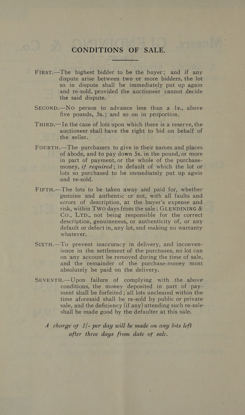 CONDITIONS OF SALE. FirsT.—The highest bidder to be the buyer; and if any dispute arise between two or more bidders, the Jot so in dispute shall be immediately put up again and re-sold, provided the auctioneer cannot decide the said dispute. SECOND.—NO person to advance less than a _ls., above &amp;ve pounds, 5s.; and so on in proportion. THIRD.—In the case of lots upon which there is a reserve, the auctioneer shall have the right to bid on behalf of the seller. FOURTH.—The purchasers to give in their names and places. of abode, and to pay down 5s. in the pound, or more in part of payment, or the whole of the purchase- money, zf required; in default of which the lot or lots so purchased to be immediately put up again and re-sold. FIFTH.—The lots to be taken away and paid for, whether genuine and authentic or not, with all faults and errors of description, at the buyer’s expense and risk, within Two days from the sale; GLENDINING &amp; Co., LTD., not being responsible for the correct description, genuineness, or authenticity of, or any default or defect in, any lot,and making no warranty whatever. SIXTH.—To prevent inaccuracy in delivery, and inconven- lence in the settlement of the purchases, no lot can on any account be removed during the time of sale,. and the remainder of the purchase-money must: absolutely be paid on the delivery. SEVENTH.—Upon failure of complying with the above conditions, the money deposited in part of pay- ment shall be forfeited ; all lots uncleared within the time aforesaid shall be re-sold by public or private sale, and the deficiency (if any) attending such re-sale shall be made good by the defaulter at this sale. A charge of 1/- per day will be made on any lots left after three days from date of sale.