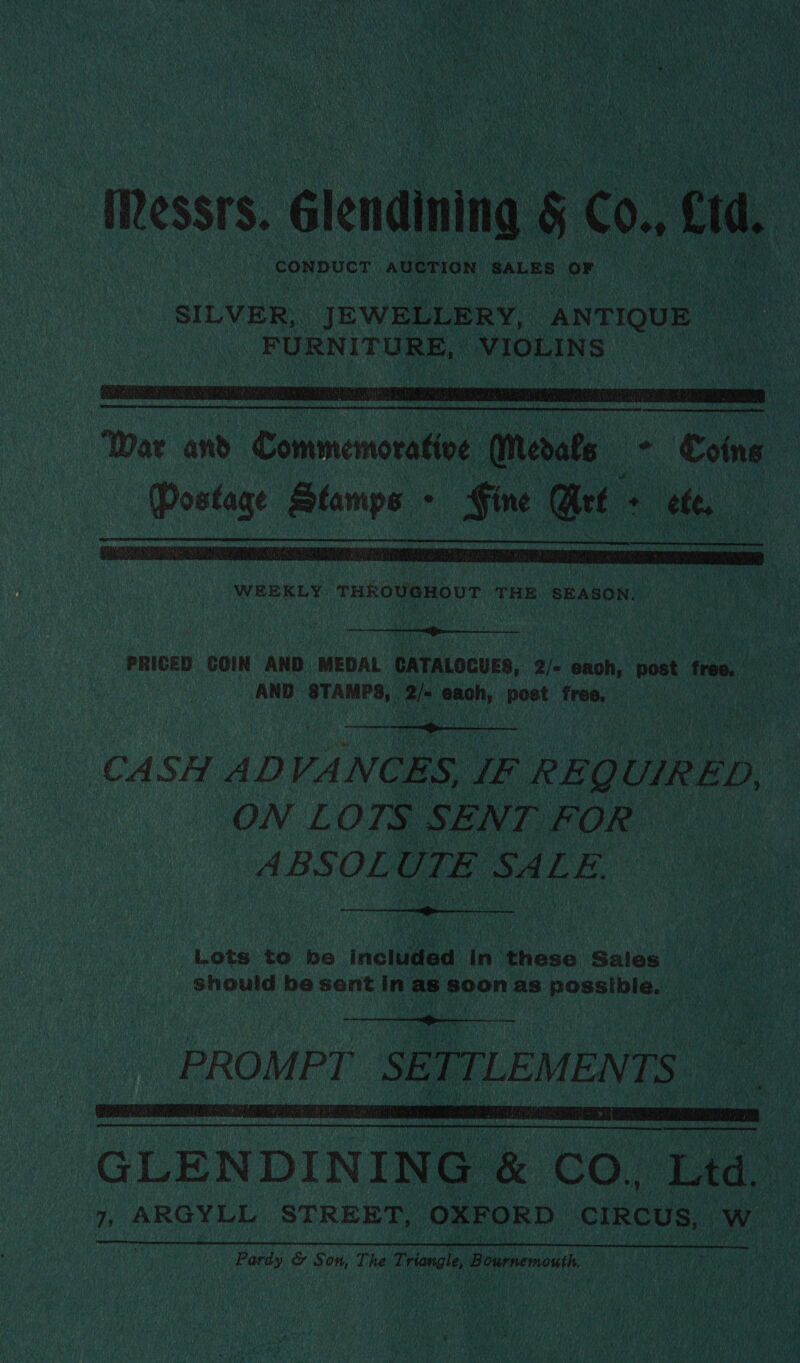   WEEKLY tHROVAHOUT THE SEASON.  PRICED GOIN AND MEDAL CATALOCUES, 2/« each, post free. AND Alpes. 2 each, post free, —  CASH AD VANCES, IE REQU UIRED, | ON LOTS SENT FOR ABSOL UTE SALE.  “Lots to be inclined in Bicee Sales should be sentin sce aaa as pee as   orereeentehca tment 1  GLENDINING &amp; CO. ‘Lid. 7, ARGYLL STREET, ‘OXFORD CIRCUS, w ? fobs &amp; Son, The Triangle, Bournemouth |