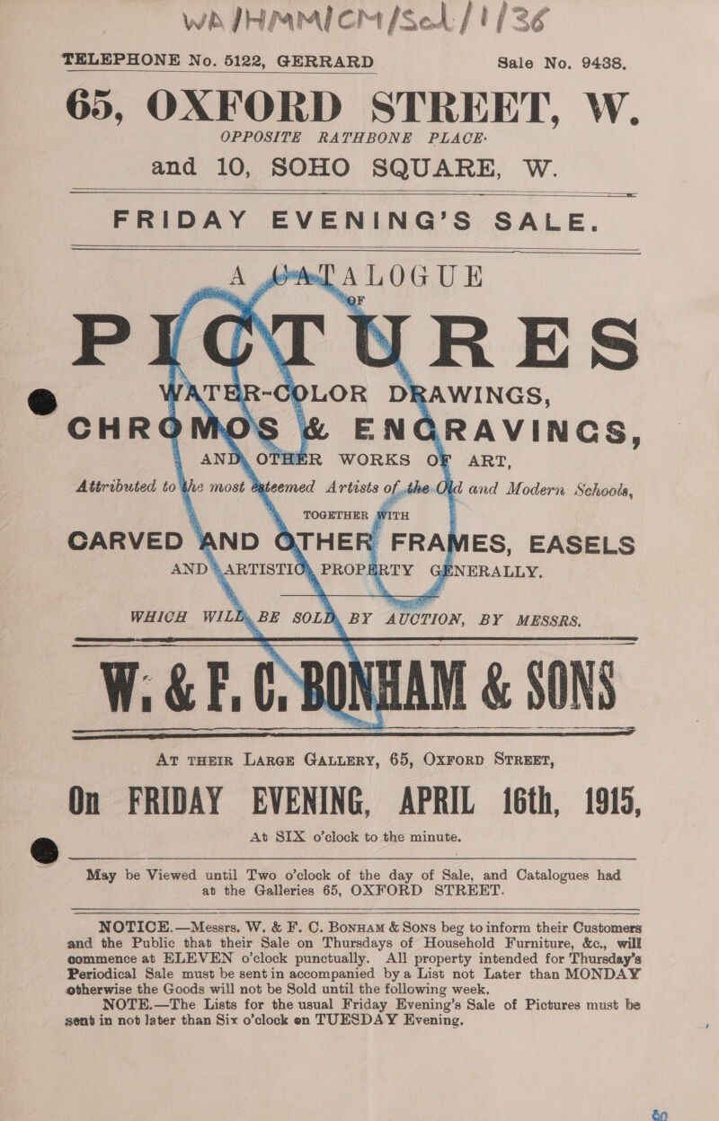 fF, # iy, wh JHMMICM /Set / 1/3, TELEPHONE No. 6122, GERRARD Sale No. 9488. 65, OXFORD STREET, W. OPPOSITE RATHBONE PLACE: and 10, SOHO SQUARE, W.     FRIDAY EVENING’S SALE. wel A LOG UE      Attributed tos CARVED * May be Viewed until Two o’clock of the day of Sale, and Catalogues had at the Galleries 65, OXFORD STREET.  NOTICE,—Messrs. W. &amp; F. C. Bonuam &amp; Sons beg to inform their Customers and the Public that their Sale on Thursdays of Household Furniture, &amp;c., will commence at ELEVEN o'clock punctually. All property intended for Thursday’s Periodical Sale must be sentin accompanied bya List not Later than MONDAY btherwise the Goods will not be Sold until the following week. NOTE.—The Lists for the usual Friday Evening’s Sale of Pictures must be sent in not Jater than Six o’clock en TUESDAY Evening.