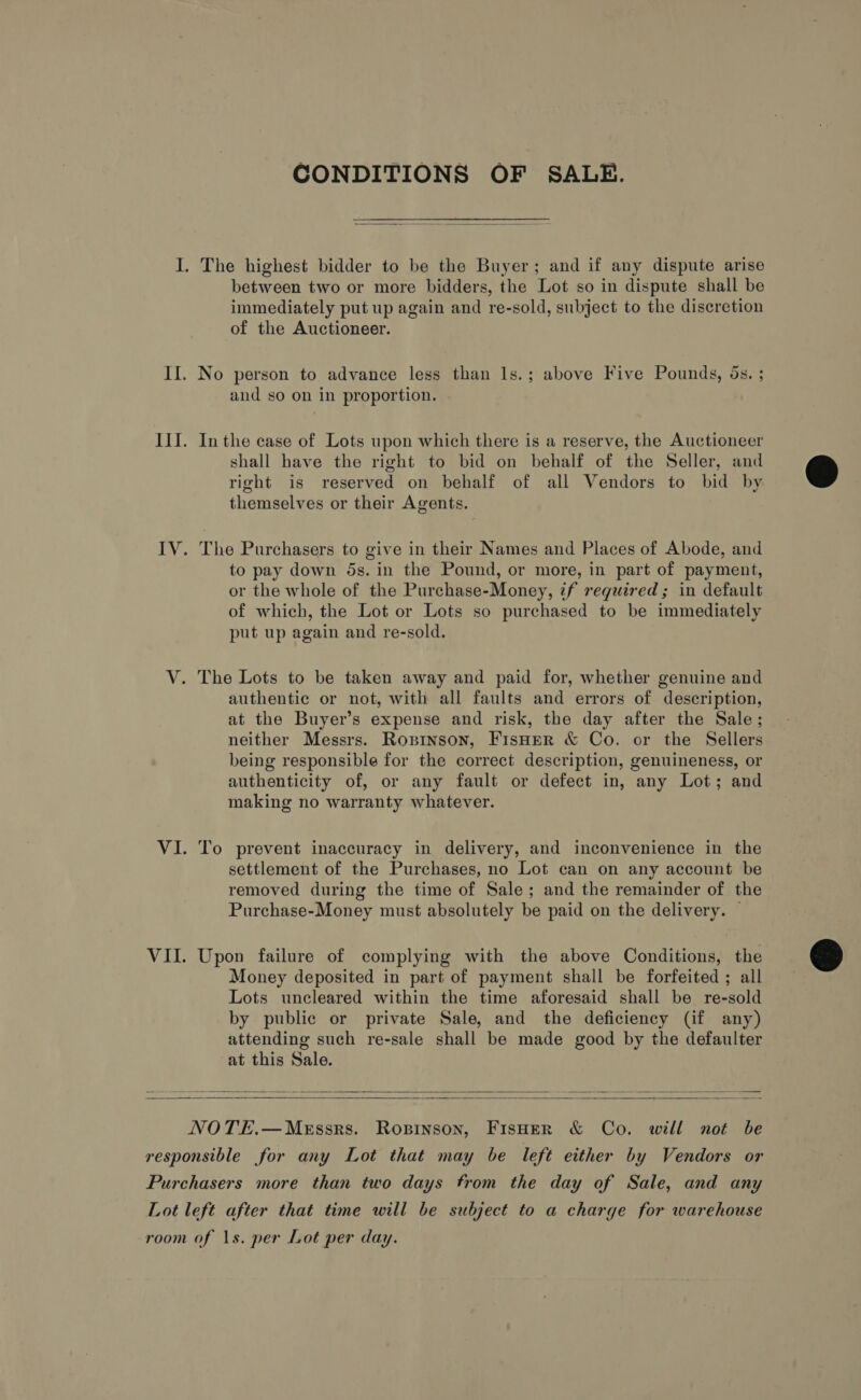CONDITIONS OF SALE. I. The highest bidder to be the Buyer; and if any dispute arise between two or more bidders, the Lot so in dispute shall be immediately put up again and re-sold, subject to the discretion of the Auctioneer. II. No person to advance less than ls.; above Five Pounds, os. ; and so on in proportion. III. Inthe case of Lots upon which there is a reserve, the Auctioneer shall have the right to bid on behalf of the Seller, and right is reserved on behalf of all Vendors to bid by themselves or their Agents.  IV. The Purchasers to give in their Names and Places of Abode, and to pay down 5s. in the Pound, or more, in part of payment, or the whole of the Purchase-Money, tf required; in default of which, the Lot or Lots so purchased to be immediately put up again and re-sold. V. The Lots to be taken away and paid for, whether genuine and authentic or not, with all faults and errors of description, at the Buyer’s expense and risk, the day after the Sale; neither Messrs. Ropinson, FisHer &amp; Co. or the Sellers being responsible for the correct description, genuineness, or authenticity of, or any fault or defect in, any Lot; and making no warranty whatever. VI. To prevent inaccuracy in delivery, and inconvenience in the settlement of the Purchases, no Lot can on any account be removed during the time of Sale; and the remainder of the Purchase-Money must absolutely be paid on the delivery. © VII. Upon failure of complying with the above Conditions, the Money deposited in part of payment shall be forfeited ; all Lots uncleared within the time aforesaid shall be re-sold by public or private Sale, and the deficiency (if any) attending such re-sale shall be made good by the defaulter at this Sale.      NOTE.—MeEssrs. Ropinson, FisHer &amp; Co. will not be responsible for any Lot that may be left either by Vendors or Purchasers more than two days from the day of Sale, and any Lot left after that time will be subject to a charge for warehouse room of \s. per Lot per day.