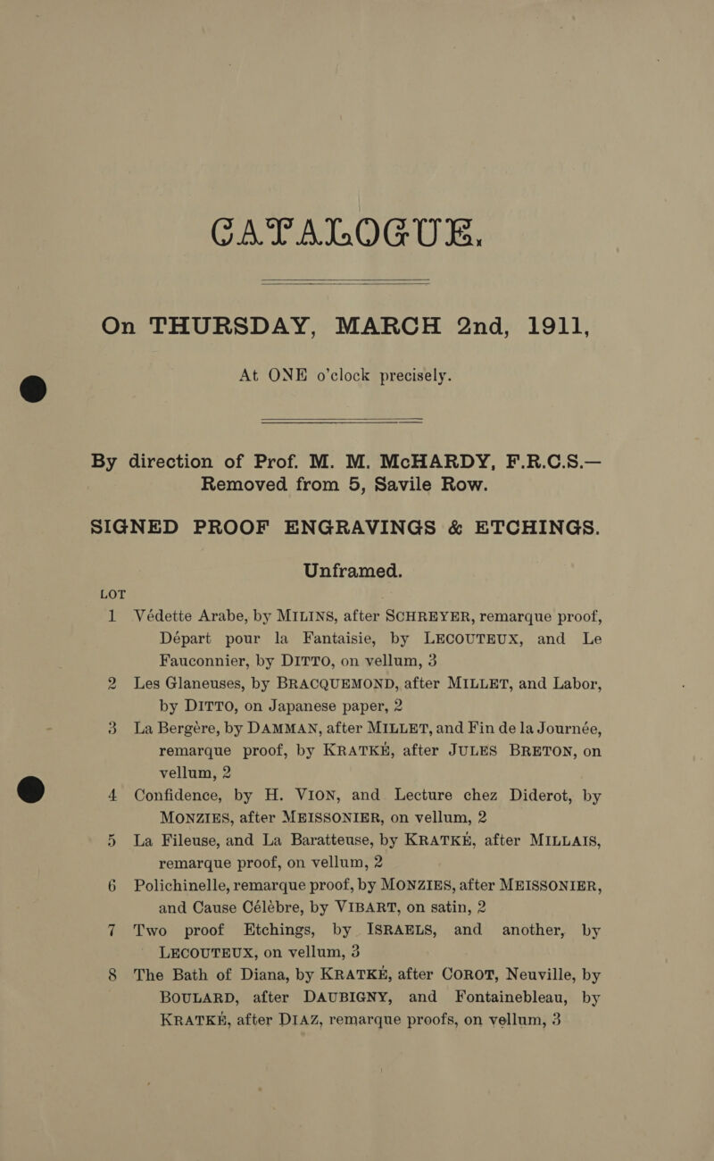 CATALOGUE,   At ONE o’clock precisely.  Removed from 5, Savile Row. 1 Or Unframed. Védette Arabe, by MILINS, after SCHREYER, remarque proof, Départ pour la Fantaisie, by LECOUTEUX, and Le Fauconnier, by DITTO, on vellum, 3 Les Glaneuses, by BRACQUEMOND, after MILLET, and Labor, by DITTO, on Japanese paper, 2 La Bergere, by DAMMAN, after MILLET, and Fin de la Journée, remarque proof, by KRATKH, after JULES BRETON, on vellum, 2 Confidence, by H. VION, and Lecture chez Diderot, by MONZIES, after MEISSONIER, on vellum, 2 La Fileuse, and La Baratteuse, by KRATKE, after MILLAIS, remarque proof, on vellum, 2 Polichinelle, remarque proof, by MONZIES, after MEISSONIER, and Cause Célébre, by VIBART, on satin, 2 Two proof Etchings, by ISRAELS, and another, by LECOUTEUX, on vellum, 3 The Bath of Diana, by KRATKE, after COROT, Neuville, by BOULARD, after DAUBIGNY, and Fontainebleau, by